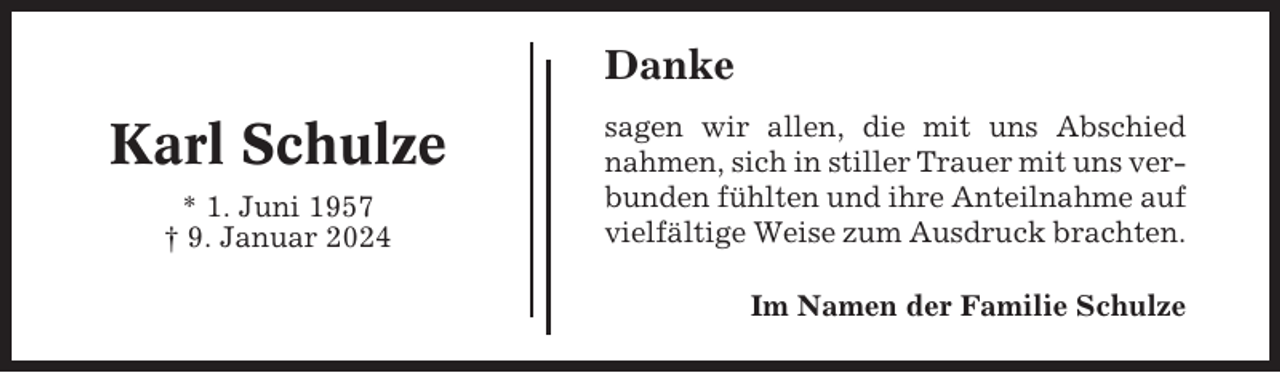 <p>Danke</p><p>Karl Schulze<br />* 1. Juni 1957<br />† 9. Januar 2024</p><p>sagen wir allen, die mit uns Abschied<br />nahmen, sich in stiller Trauer mit uns verbunden fühlten und ihre Anteilnahme auf<br />vielfältige Weise zum Ausdruck brachten.<br />Im Namen der Familie Schulze</p>