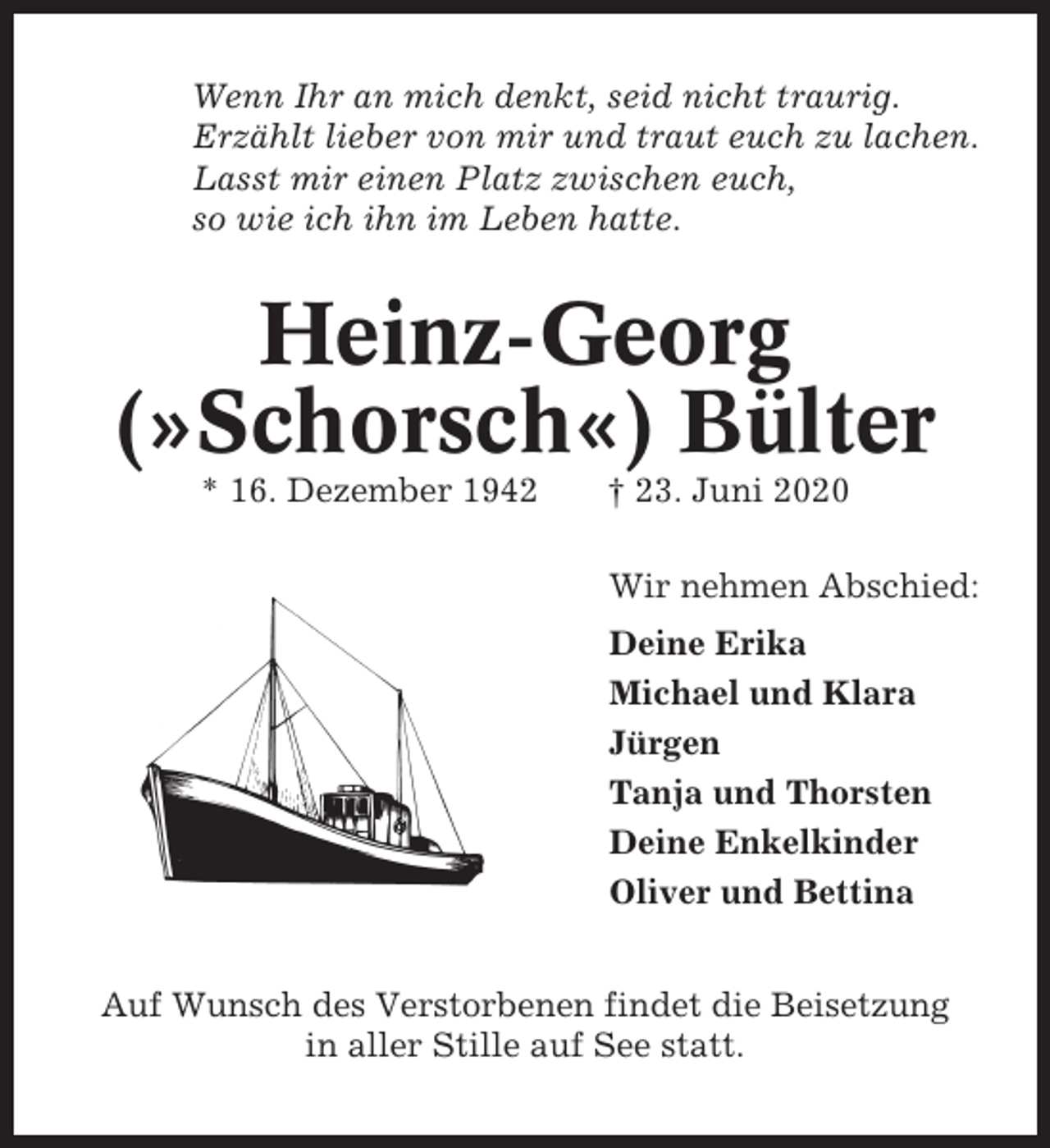<p>Wenn Ihr an mich denkt, seid nicht traurig.<br />Erzählt lieber von mir und traut euch zu lachen.<br />Lasst mir einen Platz zwischen euch,<br />so wie ich ihn im Leben hatte.</p><p>Heinz-Georg<br />(»Schorsch«) Bülter<br />* 16. Dezember 1942</p><p>† 23. Juni 2020<br />Wir nehmen Abschied:<br />Deine Erika<br />Michael und Klara<br />Jürgen<br />Tanja und Thorsten<br />Deine Enkelkinder<br />Oliver und Bettina</p><p>Auf Wunsch des Verstorbenen findet die Beisetzung<br />in aller Stille auf See statt.</p>