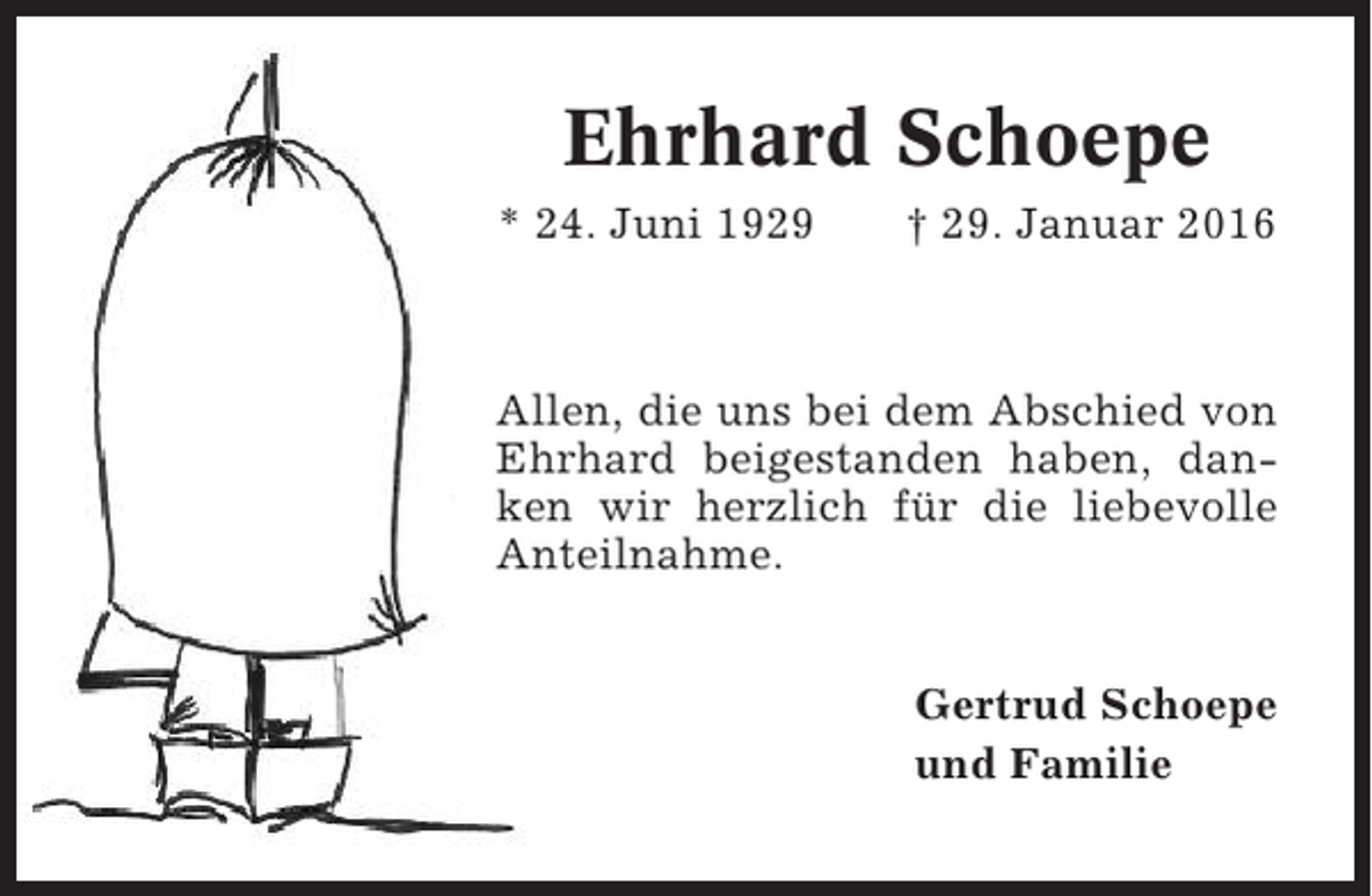 <p>Ehrhard Schoepe<br />* 24. Juni 1929</p><p>† 29. Januar 2016</p><p>Allen, die uns bei dem Abschied von<br />Ehrhard beigestanden haben, danken wir herzlich für die liebevolle<br />Anteilnahme.<br />Gertrud Schoepe<br />und Familie</p>
