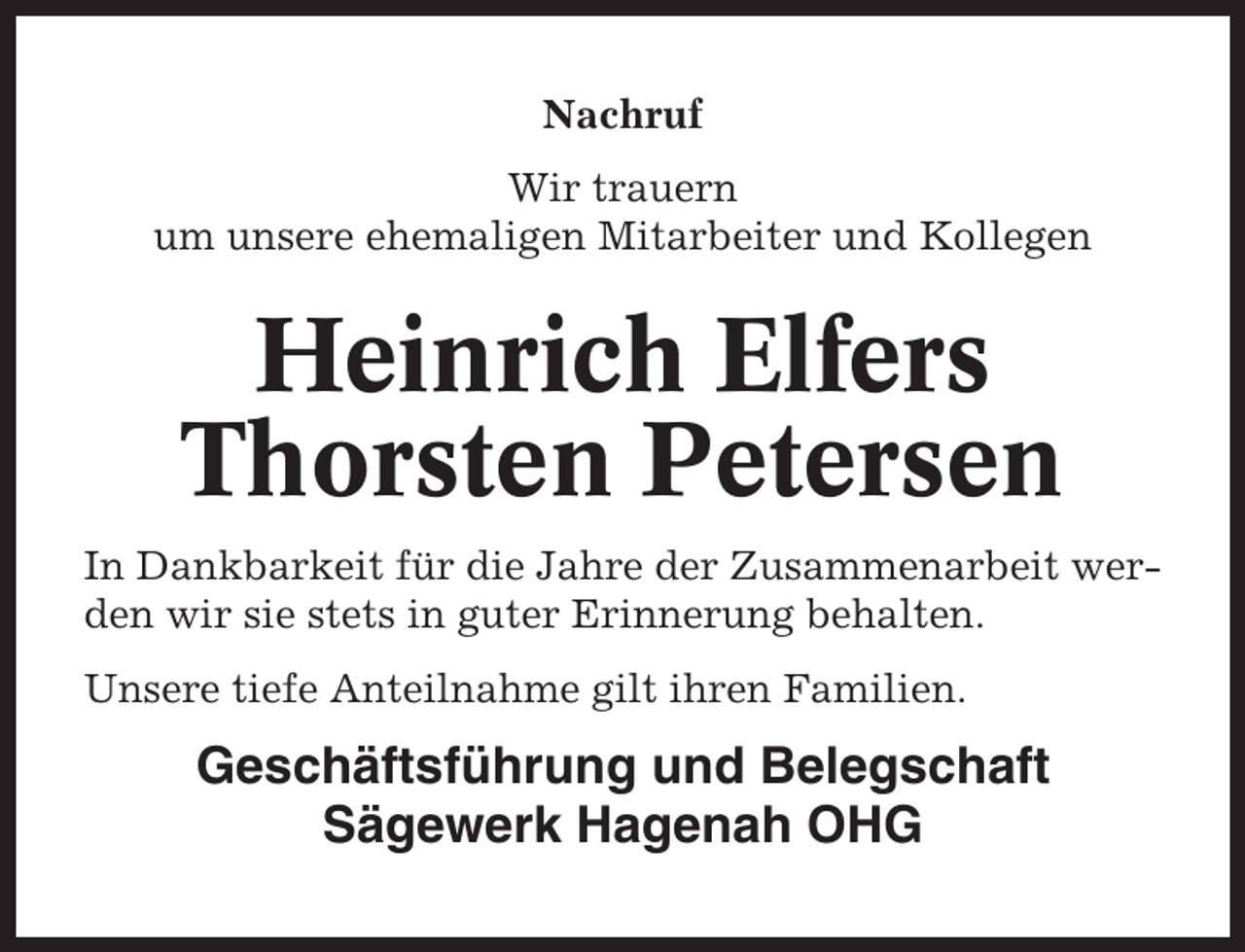 <p>Nachruf<br />Wir trauern<br />um unsere ehemaligen Mitarbeiter und Kollegen</p><p>Heinrich Elfers<br />Thorsten Petersen<br />In Dankbarkeit für die Jahre der Zusammenarbeit werden wir sie stets in guter Erinnerung behalten.<br />Unsere tiefe Anteilnahme gilt ihren Familien.</p><p>Geschäftsführung und Belegschaft<br />Sägewerk Hagenah OHG</p>