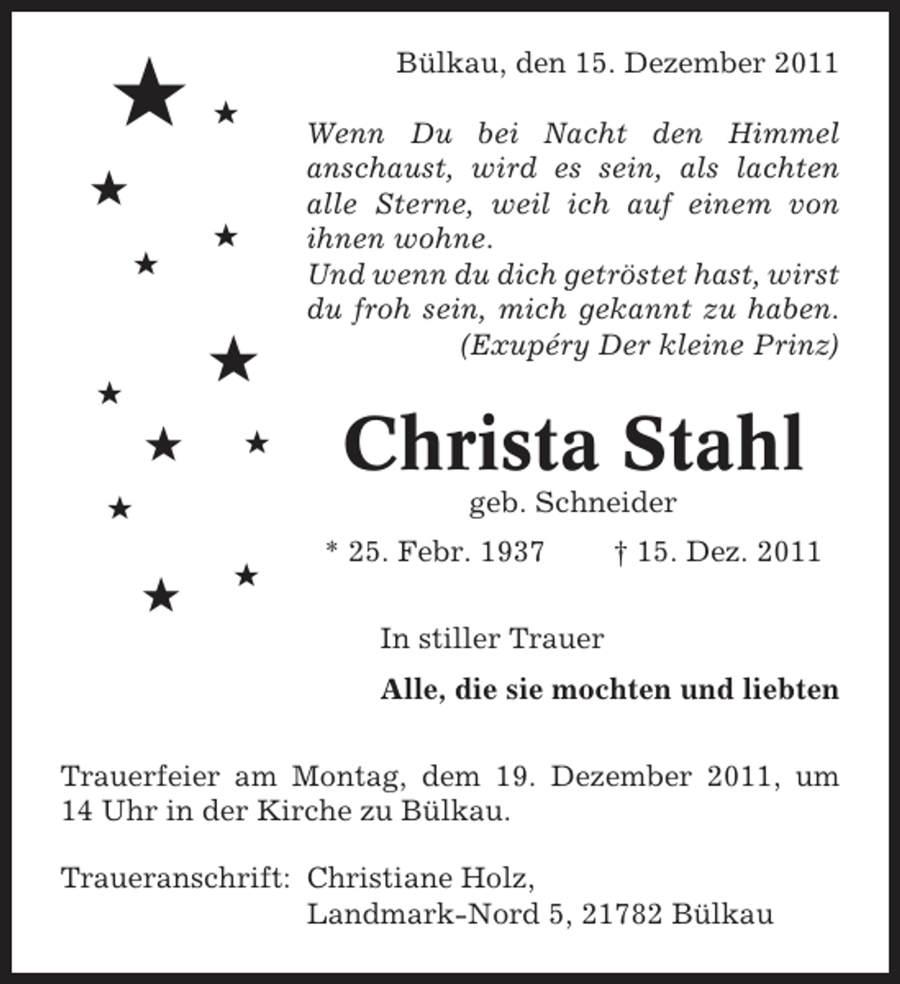 <p>#</p><p>Bülkau, den 15. Dezember 2011<br />#</p><p>#<br />#<br />#</p><p>#</p><p>#</p><p>#</p><p>#</p><p>Wenn Du bei Nacht den Himmel<br />anschaust, wird es sein, als lachten<br />alle Sterne, weil ich auf einem von<br />ihnen wohne.<br />Und wenn du dich getröstet hast, wirst<br />du froh sein, mich gekannt zu haben.<br />(Exupéry Der kleine Prinz)</p><p>Christa Stahl<br />geb. Schneider</p><p>#</p><p>#</p><p>#</p><p>* 25. Febr. 1937</p><p>† 15. Dez. 2011</p><p>In stiller Trauer<br />Alle, die sie mochten und liebten<br />Trauerfeier am Montag, dem 19. Dezember 2011, um<br />14 Uhr in der Kirche zu Bülkau.<br />Traueranschrift: Christiane Holz,<br />Landmark-Nord 5, 21782 Bülkau</p>