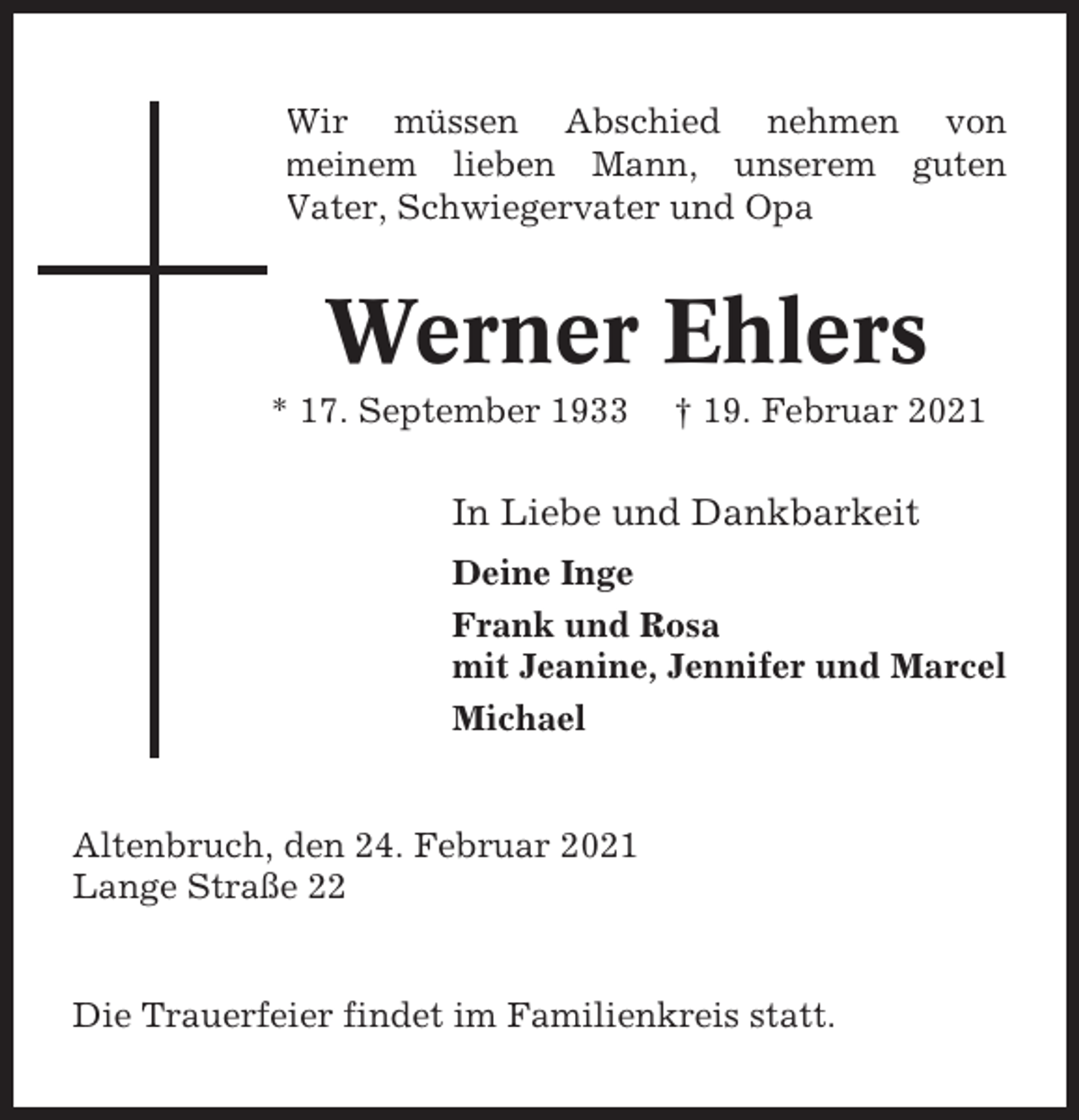 <p>Wir müssen Abschied nehmen von<br />meinem lieben Mann, unserem guten<br />Vater, Schwiegervater und Opa</p><p>Werner Ehlers<br />* 17. September 1933</p><p>† 19. Februar 2021</p><p>In Liebe und Dankbarkeit<br />Deine Inge<br />Frank und Rosa<br />mit Jeanine, Jennifer und Marcel<br />Michael</p><p>Altenbruch, den 24. Februar 2021<br />Lange Straße 22</p><p>Die Trauerfeier findet im Familienkreis statt.</p>