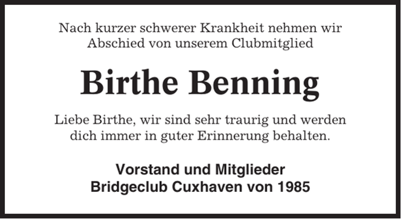 <p>Nach kurzer schwerer Krankheit nehmen wir<br />Abschied von unserem Clubmitglied</p><p>Birthe Benning<br />Liebe Birthe, wir sind sehr traurig und werden<br />dich immer in guter Erinnerung behalten.</p><p>Vorstand und Mitglieder<br />Bridgeclub Cuxhaven von 1985</p>