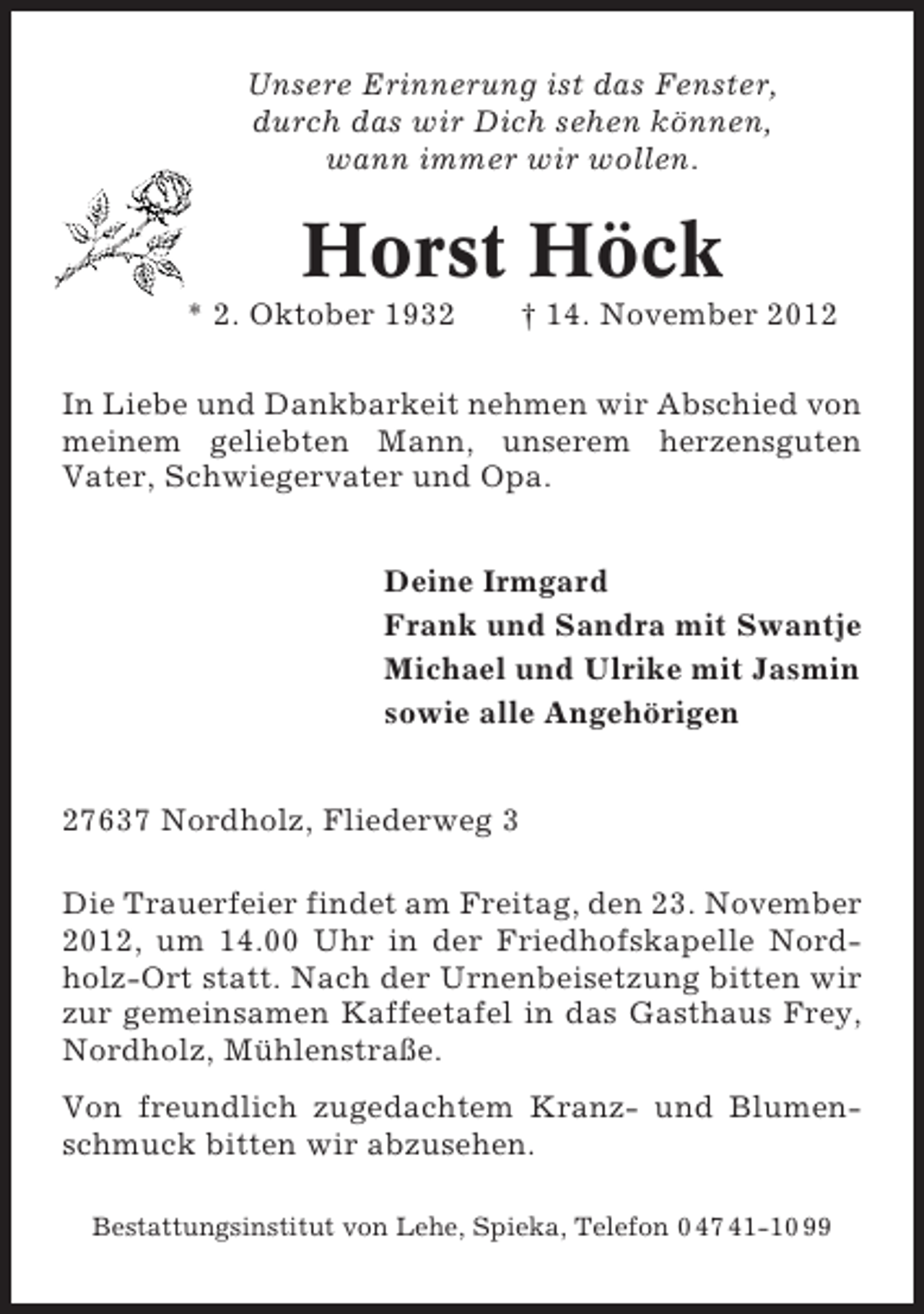 <p>Unsere Erinnerung ist das Fenster,<br />durch das wir Dich sehen können,<br />wann immer wir wollen.</p><p>Horst Höck<br />* 2. Oktober 1932</p><p>† 14. November 2012</p><p>In Liebe und Dankbarkeit nehmen wir Abschied von<br />meinem geliebten Mann, unserem herzensguten<br />Vater, Schwiegervater und Opa.<br />Deine Irmgard<br />Frank und Sandra mit Swantje<br />Michael und Ulrike mit Jasmin<br />sowie alle Angehörigen<br />27637 Nordholz, Fliederweg 3<br />Die Trauerfeier findet am Freitag, den 23. November<br />2012, um 14.00 Uhr in der Friedhofskapelle Nordholz-Ort statt. Nach der Urnenbeisetzung bitten wir<br />zur gemeinsamen Kaffeetafel in das Gasthaus Frey,<br />Nordholz, Mühlenstraße.<br />Von freundlich zugedachtem Kranz- und Blumenschmuck bitten wir abzusehen.<br />Bestattungsinstitut von Lehe, Spieka, Telefon 0 47 41-10 99</p>