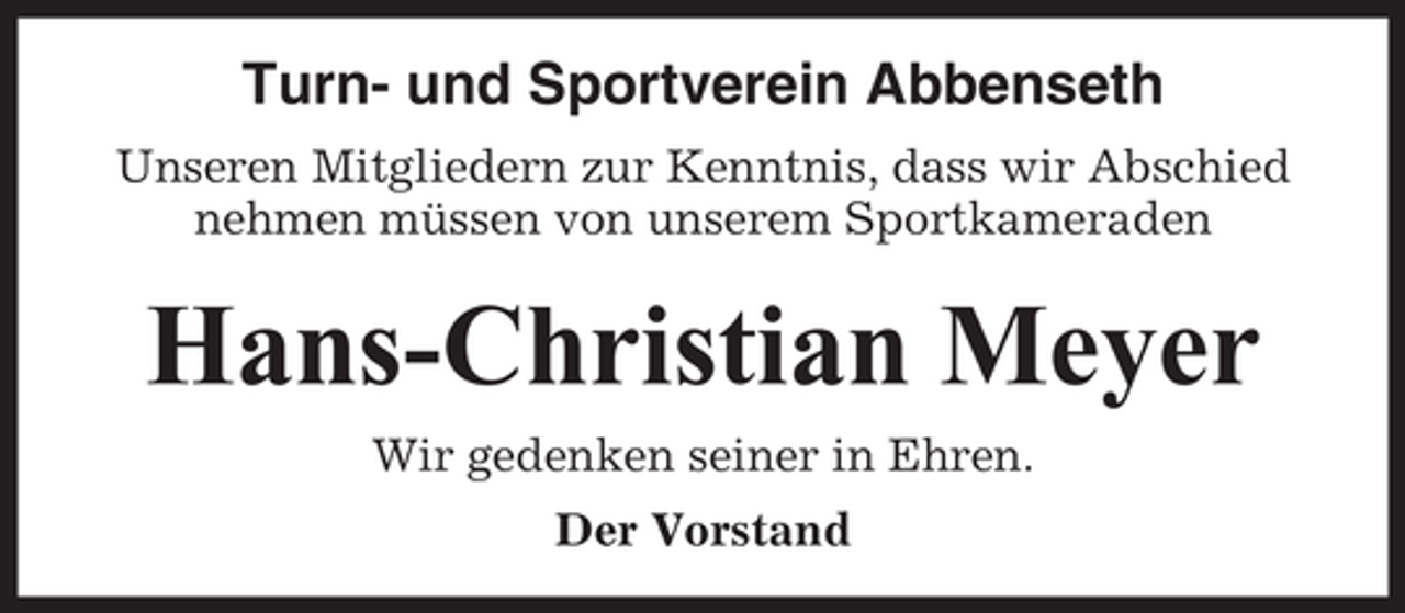 <p>Turn- und Sportverein Abbenseth<br />Unseren Mitgliedern zur Kenntnis, dass wir Abschied<br />nehmen müssen von unserem Sportkameraden</p><p>Hans-Christian Meyer<br />Wir gedenken seiner in Ehren.<br />Der Vorstand</p>