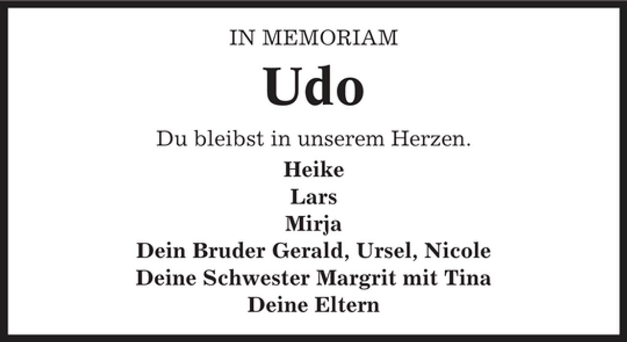 <p>IN MEMORIAM</p><p>Udo<br />Du bleibst in unserem Herzen. Heike Lars Mirja Dein Bruder Gerald, Ursel, Nicole Deine Schwester Margrit mit Tina Deine Eltern</p>
