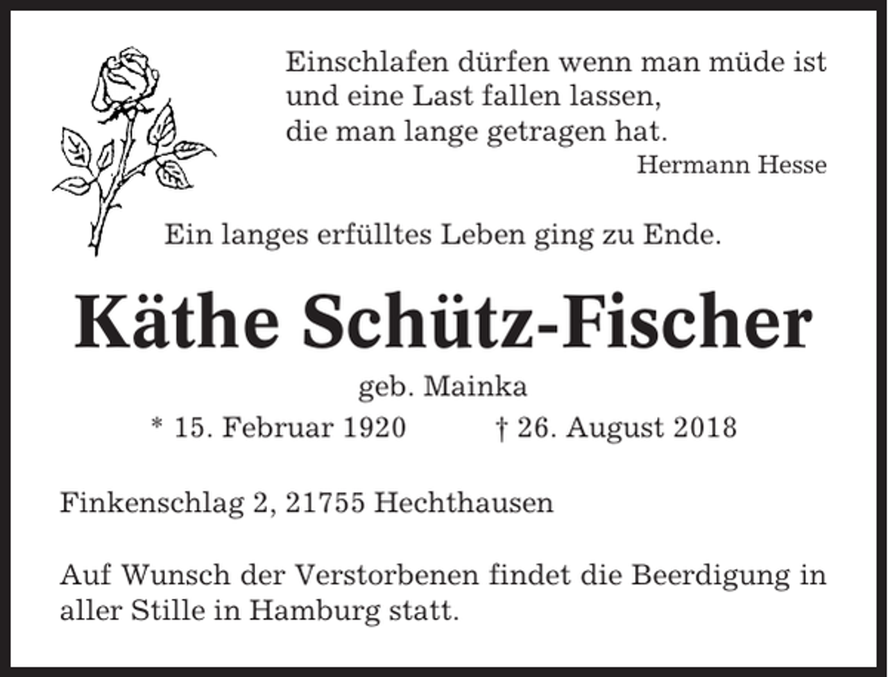 <p>Einschlafen dürfen wenn man müde ist<br />und eine Last fallen lassen,<br />die man lange getragen hat.<br />Hermann Hesse</p><p>Ein langes erfülltes Leben ging zu Ende.</p><p>Käthe Schütz-Fischer<br />geb. Mainka<br />* 15. Februar 1920<br />† 26. August 2018<br />Finkenschlag 2, 21755 Hechthausen<br />Auf Wunsch der Verstorbenen findet die Beerdigung in<br />aller Stille in Hamburg statt.</p>