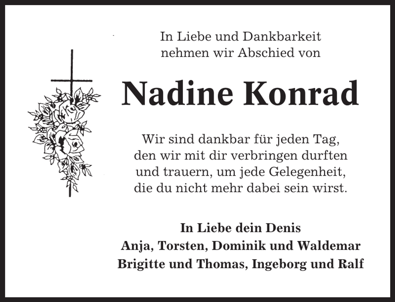 <p>In Liebe und Dankbarkeit<br />nehmen wir Abschied von</p><p>Nadine Konrad<br />Wir sind dankbar für jeden Tag,<br />den wir mit dir verbringen durften<br />und trauern, um jede Gelegenheit,<br />die du nicht mehr dabei sein wirst.<br />In Liebe dein Denis<br />Anja, Torsten, Dominik und Waldemar<br />Brigitte und Thomas, Ingeborg und Ralf</p>