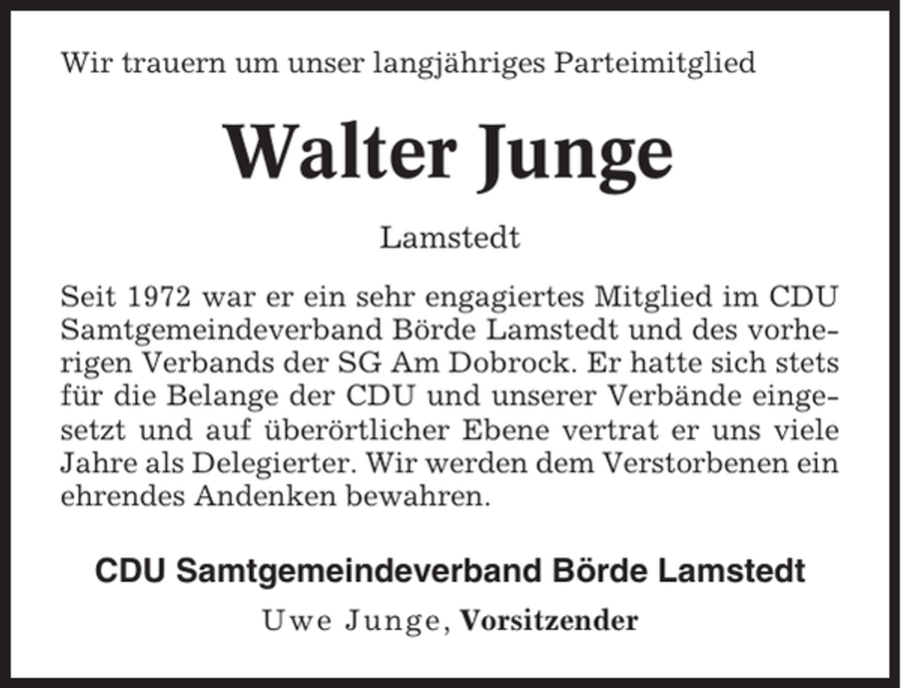 <p>Wir trauern um unser langjähriges Parteimitglied</p><p>Walter Junge<br />Lamstedt<br />Seit 1972 war er ein sehr engagiertes Mitglied im CDU<br />Samtgemeindeverband Börde Lamstedt und des vorherigen Verbands der SG Am Dobrock. Er hatte sich stets<br />für die Belange der CDU und unserer Verbände eingesetzt und auf überörtlicher Ebene vertrat er uns viele<br />Jahre als Delegierter. Wir werden dem Verstorbenen ein<br />ehrendes Andenken bewahren.</p><p>CDU Samtgemeindeverband Börde Lamstedt<br />Uwe Junge , Vorsitzender</p>