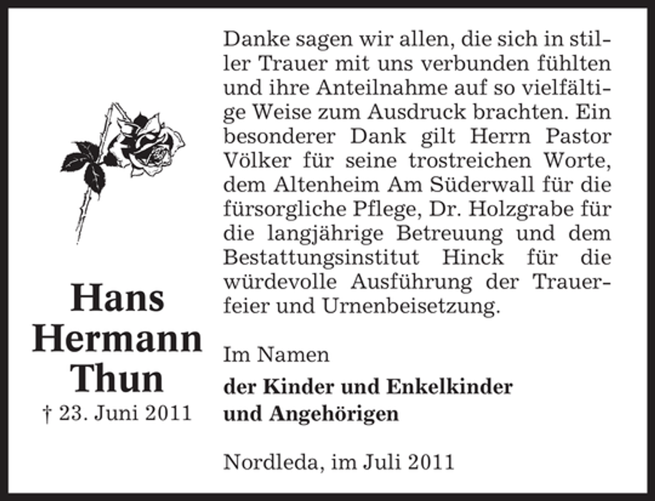 <p>Hans<br />Hermann<br />Thun<br />† 23. Juni 2011</p><p>Danke sagen wir allen, die sich in stiller Trauer mit uns verbunden fühlten<br />und ihre Anteilnahme auf so vielfältige Weise zum Ausdruck brachten. Ein<br />besonderer Dank gilt Herrn Pastor<br />Völker für seine trostreichen Worte,<br />dem Altenheim Am Süderwall für die<br />fürsorgliche Pflege, Dr. Holzgrabe für<br />die langjährige Betreuung und dem<br />Bestattungsinstitut Hinck für die<br />würdevolle Ausführung der Trauerfeier und Urnenbeisetzung.<br />Im Namen<br />der Kinder und Enkelkinder<br />und Angehörigen<br />Nordleda, im Juli 2011</p>