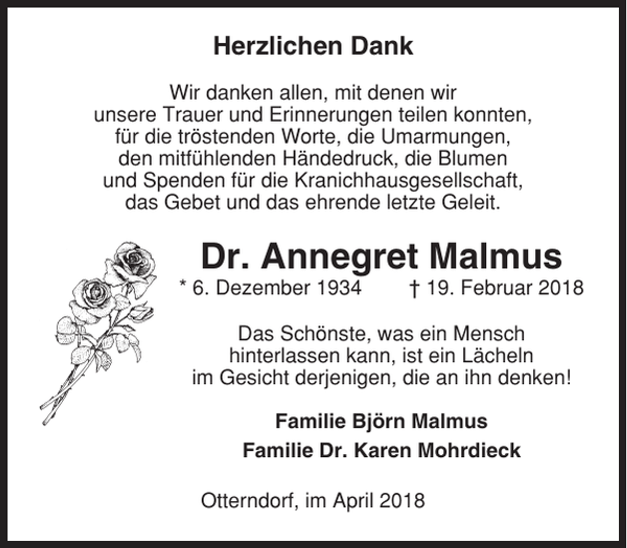 <p>Herzlichen Dank<br />Wir danken allen, mit denen wir<br />unsere Trauer und Erinnerungen teilen konnten,<br />für die tröstenden Worte, die Umarmungen,<br />den mitfühlenden Händedruck, die Blumen<br />und Spenden für die Kranichhausgesellschaft,<br />das Gebet und das ehrende letzte Geleit.</p><p>Dr. Annegret Malmus<br />* 6. Dezember 1934</p><p>† 19. Februar 2018</p><p>Das Schönste, was ein Mensch<br />hinterlassen kann, ist ein Lächeln<br />im Gesicht derjenigen, die an ihn denken!<br />Familie Björn Malmus<br />Familie Dr. Karen Mohrdieck<br />Otterndorf, im April 2018</p>