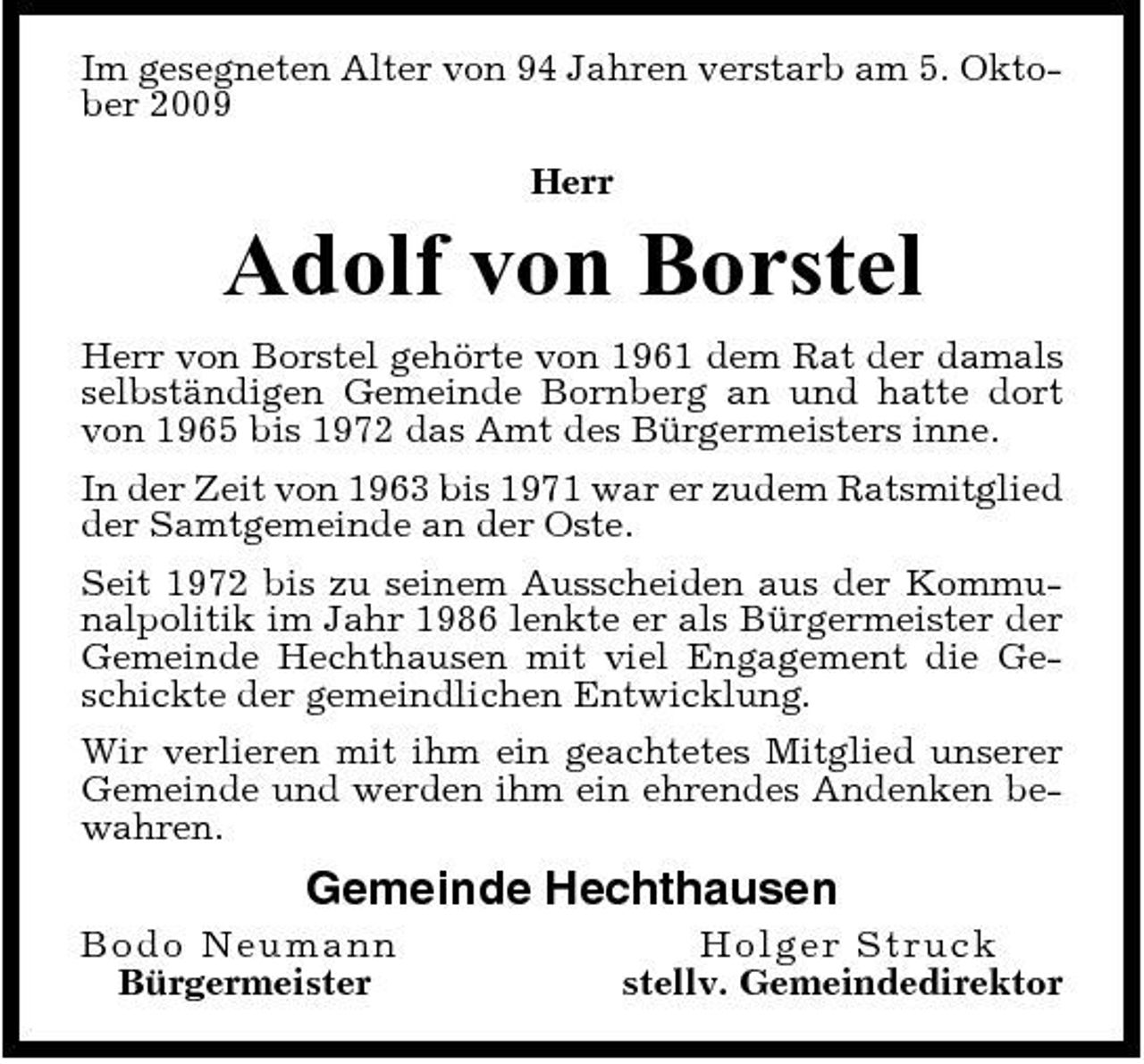 <p>Im gesegneten Alter von 94 Jahren verstarb am 5. Oktober 2009 Herr</p><p>Adolf von Borstel<br />Herr von Borstel gehörte von 1961 dem Rat der damals selbständigen Gemeinde Bornberg an und hatte dort von 1965 bis 1972 das Amt des Bürgermeisters inne. In der Zeit von 1963 bis 1971 war er zudem Ratsmitglied der Samtgemeinde an der Oste. Seit 1972 bis zu seinem Ausscheiden aus der Kommunalpolitik im Jahr 1986 lenkte er als Bürgermeister der Gemeinde Hechthausen mit viel Engagement die Geschickte der gemeindlichen Entwicklung. Wir verlieren mit ihm ein geachtetes Mitglied unserer Gemeinde und werden ihm ein ehrendes Andenken bewahren.</p><p>Gemeinde Hechthausen<br />Bod o N euma n n Bürgermeister Ho l g e r St ruc k stellv. Gemeindedirektor</p>