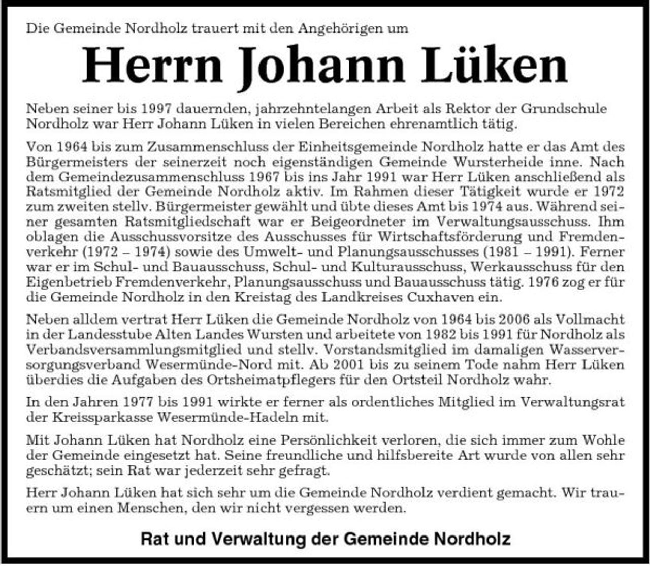 <p>Die Gemeinde Nordholz trauert mit den Angehörigen um</p><p>Herrn Johann Lüken<br />Neben seiner bis 1997 dauernden, jahrzehntelangen Arbeit als Rektor der Grundschule Nordholz war Herr Johann Lüken in vielen Bereichen ehrenamtlich tätig. Von 1964 bis zum Zusammenschluss der Einheitsgemeinde Nordholz hatte er das Amt des Bürgermeisters der seinerzeit noch eigenständigen Gemeinde Wursterheide inne. Nach dem Gemeindezusammenschluss 1967 bis ins Jahr 1991 war Herr Lüken anschließend als Ratsmitglied der Gemeinde Nordholz aktiv. Im Rahmen dieser Tätigkeit wurde er 1972 zum zweiten stellv. Bürgermeister gewählt und übte dieses Amt bis 1974 aus. Während seiner gesamten Ratsmitgliedschaft war er Beigeordneter im Verwaltungsausschuss. Ihm oblagen die Ausschussvorsitze des Ausschusses für Wirtschaftsförderung und Fremdenverkehr (1972 – 1974) sowie des Umwelt- und Planungsausschusses (1981 – 1991). Ferner war er im Schul- und Bauausschuss, Schul- und Kulturausschuss, Werkausschuss für den Eigenbetrieb Fremdenverkehr, Planungsausschuss und Bauausschuss tätig. 1976 zog er für die Gemeinde Nordholz in den Kreistag des Landkreises Cuxhaven ein. Neben alldem vertrat Herr Lüken die Gemeinde Nordholz von 1964 bis 2006 als Vollmacht in der Landesstube Alten Landes Wursten und arbeitete von 1982 bis 1991 für Nordholz als Verbandsversammlungsmitglied und stellv. Vorstandsmitglied im damaligen Wasserversorgungsverband Wesermünde-Nord mit. Ab 2001 bis zu seinem Tode nahm Herr Lüken überdies die Aufgaben des Ortsheimatpflegers für den Ortsteil Nordholz wahr. In den Jahren 1977 bis 1991 wirkte er ferner als ordentliches Mitglied im Verwaltungsrat der Kreissparkasse Wesermünde-Hadeln mit. Mit Johann Lüken hat Nordholz eine Persönlichkeit verloren, die sich immer zum Wohle der Gemeinde eingesetzt hat. Seine freundliche und hilfsbereite Art wurde von allen sehr geschätzt; sein Rat war jederzeit sehr gefragt. Herr Johann Lüken hat sich sehr um die Gemeinde Nordholz verdient gemacht. Wir trauern um einen Menschen, den wir nicht vergessen werden.</p><p>Rat und Verwaltung der Gemeinde Nordholz</p>