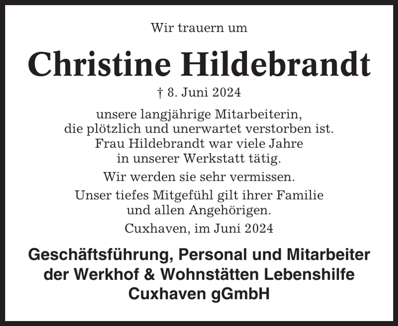 <p>Wir trauern um</p><p>Christine Hildebrandt<br />† 8. Juni 2024<br />unsere langjährige Mitarbeiterin,<br />die plötzlich und unerwartet verstorben ist.<br />Frau Hildebrandt war viele Jahre<br />in unserer Werkstatt tätig.<br />Wir werden sie sehr vermissen.<br />Unser tiefes Mitgefühl gilt ihrer Familie<br />und allen Angehörigen.<br />Cuxhaven, im Juni 2024</p><p>Geschäftsführung, Personal und Mitarbeiter<br />der Werkhof &amp; Wohnstätten Lebenshilfe<br />Cuxhaven gGmbH</p>