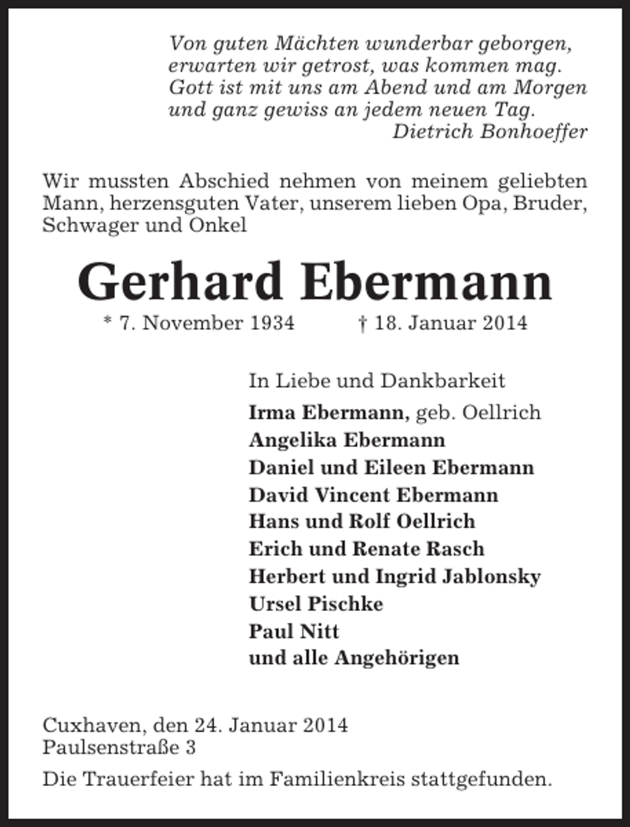 <p>Von guten Mächten wunderbar geborgen,<br />erwarten wir getrost, was kommen mag.<br />Gott ist mit uns am Abend und am Morgen<br />und ganz gewiss an jedem neuen Tag.<br />Dietrich Bonhoeffer<br />Wir mussten Abschied nehmen von meinem geliebten<br />Mann, herzensguten Vater, unserem lieben Opa, Bruder,<br />Schwager und Onkel</p><p>Gerhard Ebermann<br />* 7. November 1934</p><p>† 18. Januar 2014</p><p>In Liebe und Dankbarkeit<br />Irma Ebermann, geb. Oellrich<br />Angelika Ebermann<br />Daniel und Eileen Ebermann<br />David Vincent Ebermann<br />Hans und Rolf Oellrich<br />Erich und Renate Rasch<br />Herbert und Ingrid Jablonsky<br />Ursel Pischke<br />Paul Nitt<br />und alle Angehörigen<br />Cuxhaven, den 24. Januar 2014<br />Paulsenstraße 3<br />Die Trauerfeier hat im Familienkreis stattgefunden.</p>