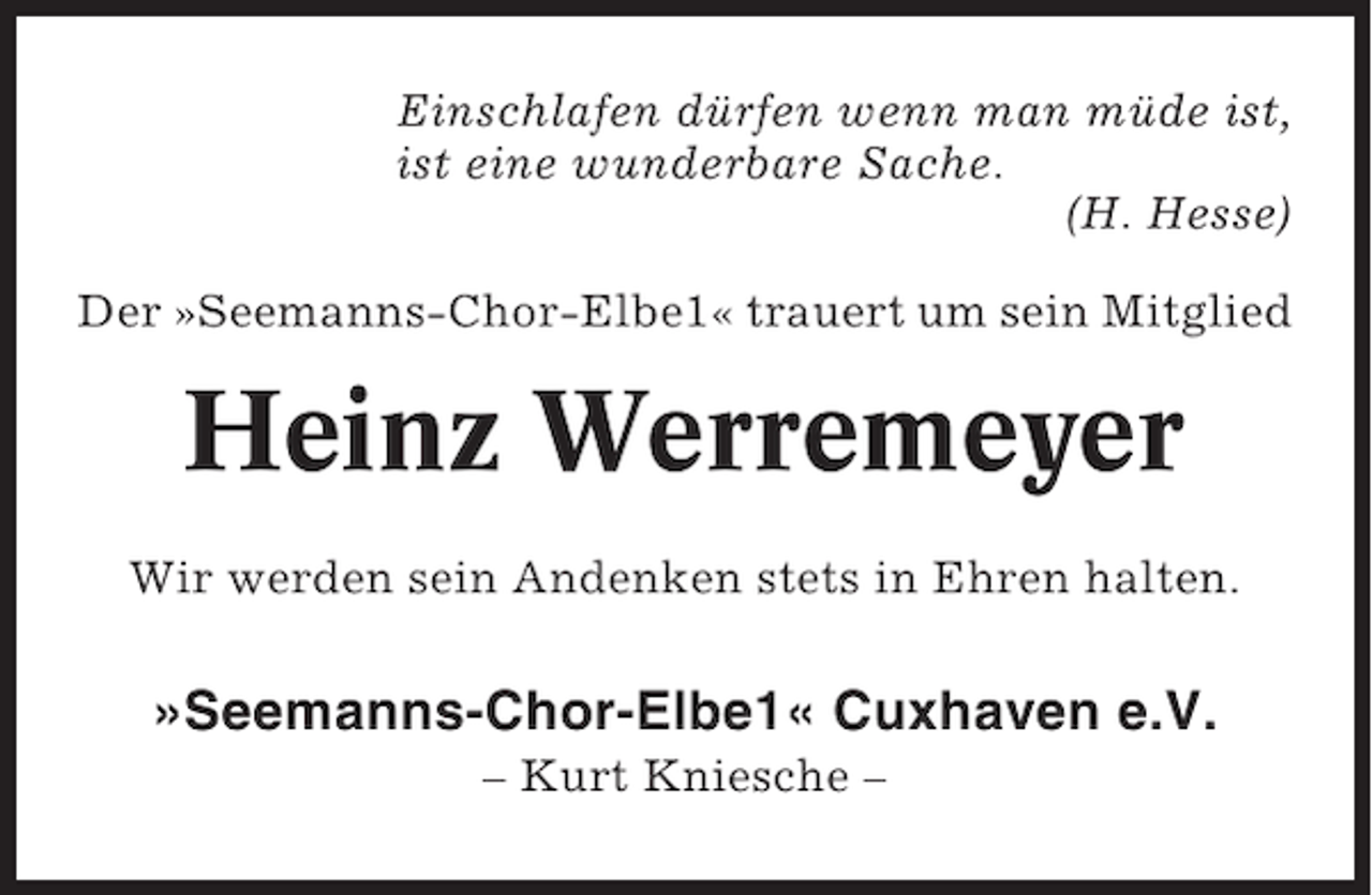 <p>Einschlafen dürfen wenn man müde ist,<br />ist eine wunderbare Sache.<br />(H. Hesse)<br />Der »Seemanns-Chor-Elbe1« trauert um sein Mitglied</p><p>Heinz Werremeyer<br />Wir werden sein Andenken stets in Ehren halten.</p><p>»Seemanns-Chor-Elbe1« Cuxhaven e.V.<br />– Kurt Kniesche –</p>