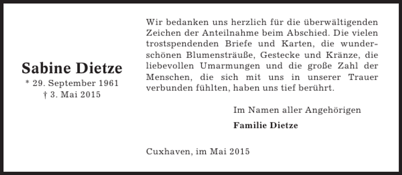 <p>Sabine Dietze<br />* 29. September 1961<br />† 3. Mai 2015</p><p>Wir bedanken uns herzlich für die überwältigenden<br />Zeichen der Anteilnahme beim Abschied. Die vielen<br />trostspendenden Briefe und Karten, die wunderschönen Blumensträuße, Gestecke und Kränze, die<br />liebevollen Umarmungen und die große Zahl der<br />Menschen, die sich mit uns in unserer Trauer<br />verbunden fühlten, haben uns tief berührt.<br />Im Namen aller Angehörigen<br />Familie Dietze<br />Cuxhaven, im Mai 2015</p>