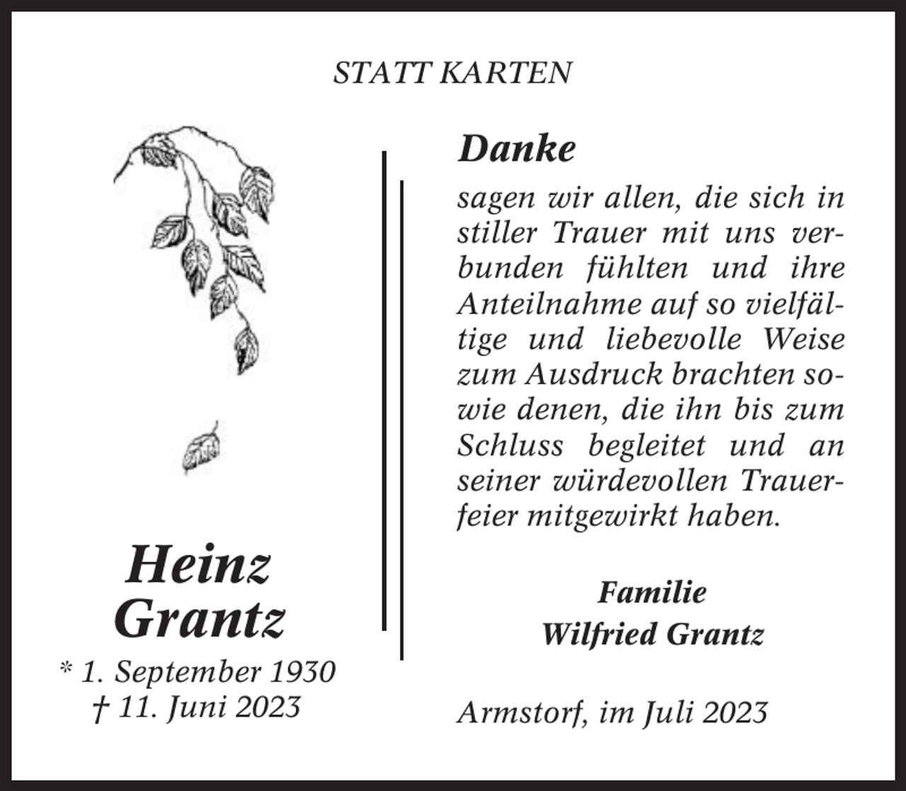 <p>STATT KARTEN</p><p>Danke<br />sagen wir allen, die sich in<br />stiller Trauer mit uns verbunden fühlten und ihre<br />Anteilnahme auf so vielfältige und liebevolle Weise<br />zum Ausdruck brachten sowie denen, die ihn bis zum<br />Schluss begleitet und an<br />seiner würdevollen Trauerfeier mitgewirkt haben.</p><p>Heinz<br />Grantz<br />* 1. September 1930<br />† 11. Juni 2023</p><p>Familie<br />Wilfried Grantz<br />Armstorf, im Juli 2023</p>