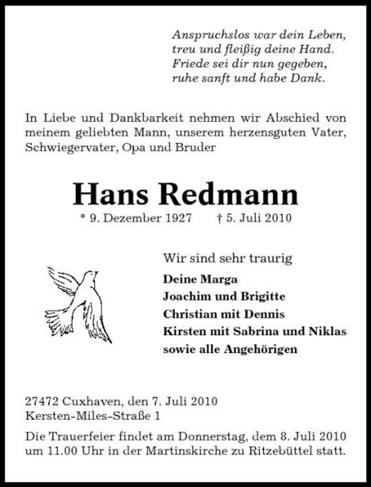 <p>Anspruchslos war dein Leben, treu und fleißig deine Hand. Friede sei dir nun gegeben, ruhe sanft und habe Dank. In Liebe und Dankbarkeit nehmen wir Abschied von meinem geliebten Mann, unserem herzensguten Vater, Schwiegervater, Opa und Bruder</p><p>Hans Redmann<br />* 9. Dezember 1927 † 5. Juli 2010</p><p>Wir sind sehr traurig<br />Deine Marga Joachim und Brigitte Christian mit Dennis Kirsten mit Sabrina und Niklas sowie alle Angehörigen</p><p>27472 Cuxhaven, den 7. Juli 2010 Kersten-Miles-Straße 1 Die Trauerfeier findet am Donnerstag, dem 8. Juli 2010 um 11.00 Uhr in der Martinskirche zu Ritzebüttel statt.</p>