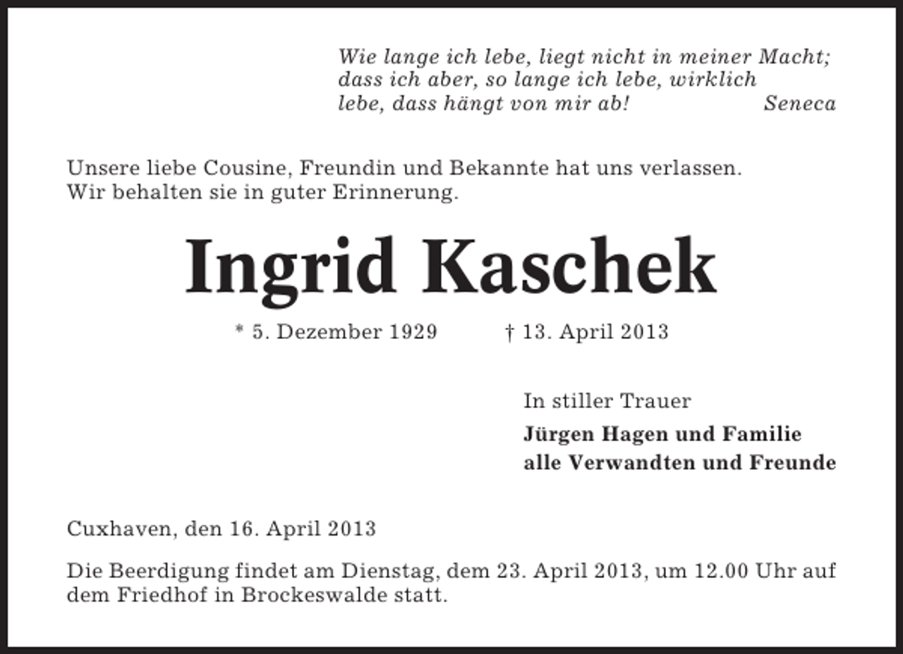 <p>Wie lange ich lebe, liegt nicht in meiner Macht;<br />dass ich aber, so lange ich lebe, wirklich<br />lebe, dass hängt von mir ab!<br />Seneca<br />Unsere liebe Cousine, Freundin und Bekannte hat uns verlassen.<br />Wir behalten sie in guter Erinnerung.</p><p>Ingrid Kaschek<br />* 5. Dezember 1929</p><p>† 13. April 2013<br />In stiller Trauer<br />Jürgen Hagen und Familie<br />alle Verwandten und Freunde</p><p>Cuxhaven, den 16. April 2013<br />Die Beerdigung findet am Dienstag, dem 23. April 2013, um 12.00 Uhr auf<br />dem Friedhof in Brockeswalde statt.</p>