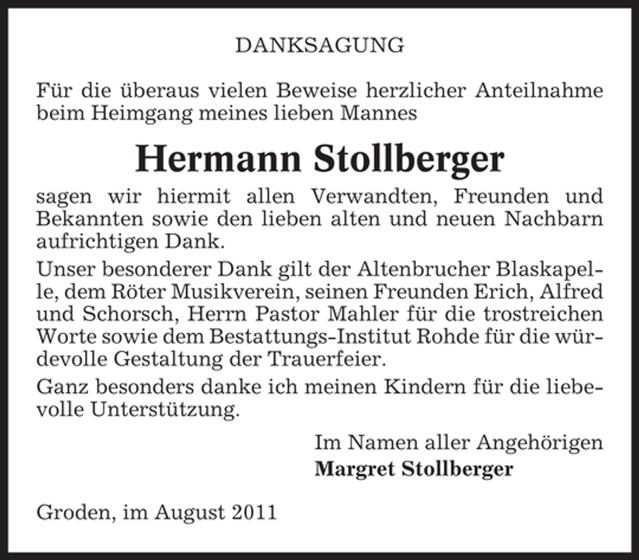 <p>DANKSAGUNG<br />Für die überaus vielen Beweise herzlicher Anteilnahme<br />beim Heimgang meines lieben Mannes</p><p>Hermann Stollberger<br />sagen wir hiermit allen Verwandten, Freunden und<br />Bekannten sowie den lieben alten und neuen Nachbarn<br />aufrichtigen Dank.<br />Unser besonderer Dank gilt der Altenbrucher Blaskapelle, dem Röter Musikverein, seinen Freunden Erich, Alfred<br />und Schorsch, Herrn Pastor Mahler für die trostreichen<br />Worte sowie dem Bestattungs-Institut Rohde für die würdevolle Gestaltung der Trauerfeier.<br />Ganz besonders danke ich meinen Kindern für die liebevolle Unterstützung.<br />Im Namen aller Angehörigen<br />Margret Stollberger<br />Groden, im August 2011</p>