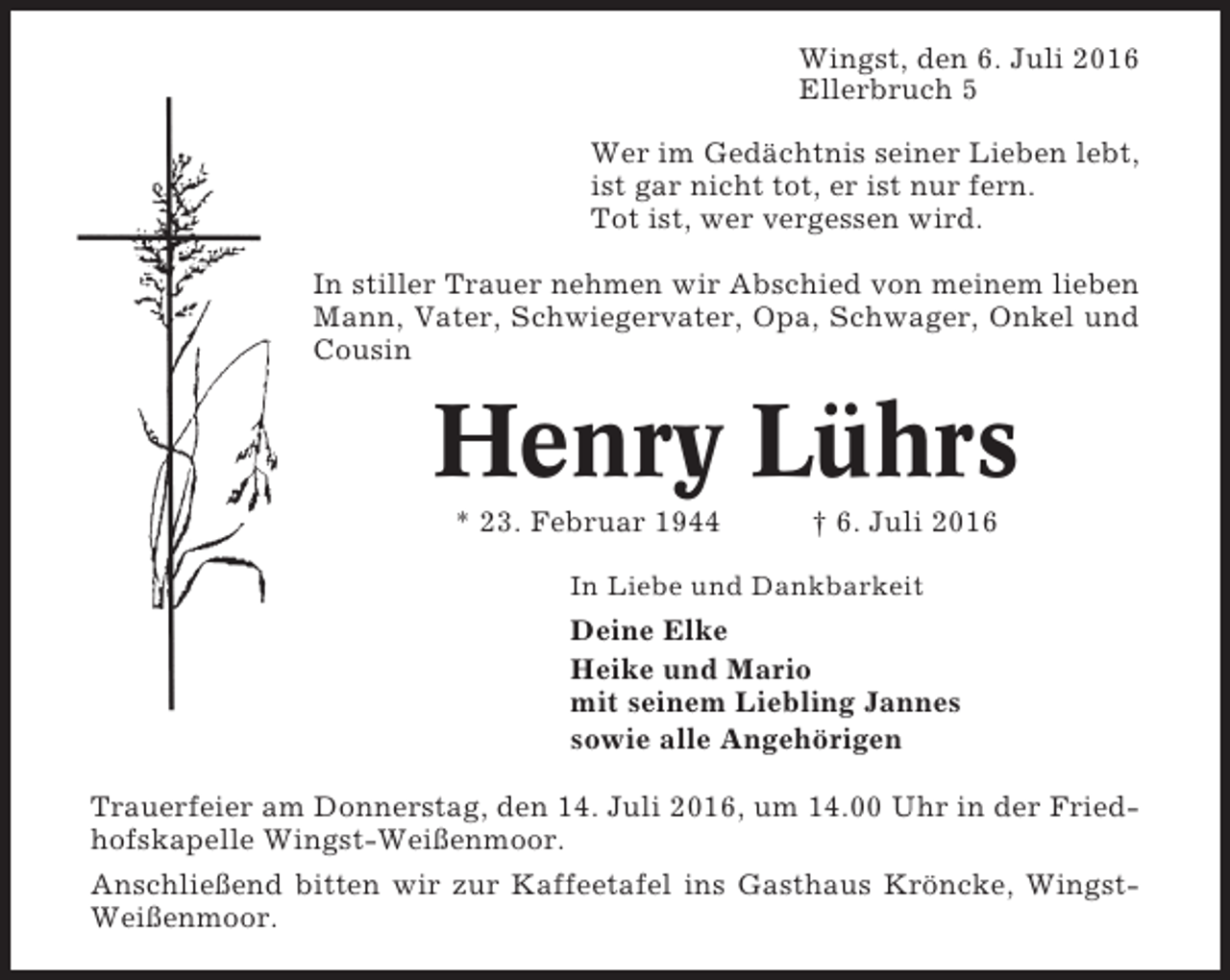 <p>Wingst, den 6. Juli 2016<br />Ellerbruch 5<br />Wer im Gedächtnis seiner Lieben lebt,<br />ist gar nicht tot, er ist nur fern.<br />Tot ist, wer vergessen wird.<br />In stiller Trauer nehmen wir Abschied von meinem lieben<br />Mann, Vater, Schwiegervater, Opa, Schwager, Onkel und<br />Cousin</p><p>Henry Lührs<br />* 23. Februar 1944</p><p>† 6. Juli 2016</p><p>In Liebe und Dankbarkeit</p><p>Deine Elke<br />Heike und Mario<br />mit seinem Liebling Jannes<br />sowie alle Angehörigen<br />Trauerfeier am Donnerstag, den 14. Juli 2016, um 14.00 Uhr in der Friedhofskapelle Wingst-Weißenmoor.<br />Anschließend bitten wir zur Kaffeetafel ins Gasthaus Kröncke, WingstWeißenmoor.</p>