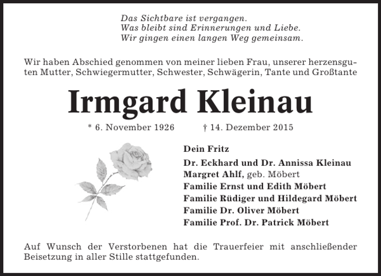 <p>Das Sichtbare ist vergangen.<br />Was bleibt sind Erinnerungen und Liebe.<br />Wir gingen einen langen Weg gemeinsam.<br />Wir haben Abschied genommen von meiner lieben Frau, unserer herzensguten Mutter, Schwiegermutter, Schwester, SchwÃ¤gerin, Tante und GroÃŸtante</p><p>Irmgard Kleinau<br />* 6. November 1926</p><p>Â† 14. Dezember 2015<br />Dein Fritz<br />Dr. Eckhard und Dr. Annissa Kleinau<br />Margret Ahlf, geb. MÃ¶bert<br />Familie Ernst und Edith MÃ¶bert<br />Familie RÃ¼diger und Hildegard MÃ¶bert<br />Familie Dr. Oliver MÃ¶bert<br />Familie Prof. Dr. Patrick MÃ¶bert</p><p>Auf Wunsch der Verstorbenen hat die Trauerfeier mit anschlieÃŸender<br />Beisetzung in aller Stille stattgefunden.</p>
