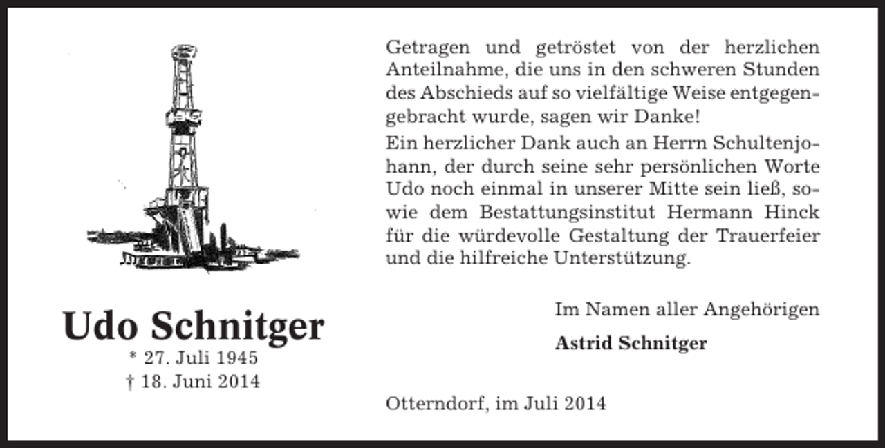 <p>Getragen und getröstet von der herzlichen<br />Anteilnahme, die uns in den schweren Stunden<br />des Abschieds auf so vielfältige Weise entgegengebracht wurde, sagen wir Danke!<br />Ein herzlicher Dank auch an Herrn Schultenjohann, der durch seine sehr persönlichen Worte<br />Udo noch einmal in unserer Mitte sein ließ, sowie dem Bestattungsinstitut Hermann Hinck<br />für die würdevolle Gestaltung der Trauerfeier<br />und die hilfreiche Unterstützung.</p><p>Udo Schnitger<br />* 27. Juli 1945<br />† 18. Juni 2014</p><p>Im Namen aller Angehörigen<br />Astrid Schnitger<br />Otterndorf, im Juli 2014</p>