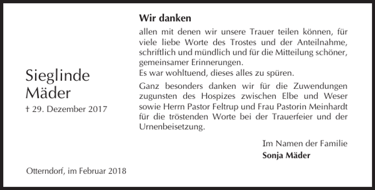 <p>Wir danken</p><p>Sieglinde<br />Mäder<br />† 29. Dezember 2017</p><p>allen mit denen wir unsere Trauer teilen können, für<br />viele liebe Worte des Trostes und der Anteilnahme,<br />schriftlich und mündlich und für die Mitteilung schöner,<br />gemeinsamer Erinnerungen.<br />Es war wohltuend, dieses alles zu spüren.<br />Ganz besonders danken wir für die Zuwendungen<br />zugunsten des Hospizes zwischen Elbe und Weser<br />sowie Herrn Pastor Feltrup und Frau Pastorin Meinhardt<br />für die tröstenden Worte bei der Trauerfeier und der<br />Urnenbeisetzung.<br />Im Namen der Familie<br />Sonja Mäder</p><p>Otterndorf, im Februar 2018</p>