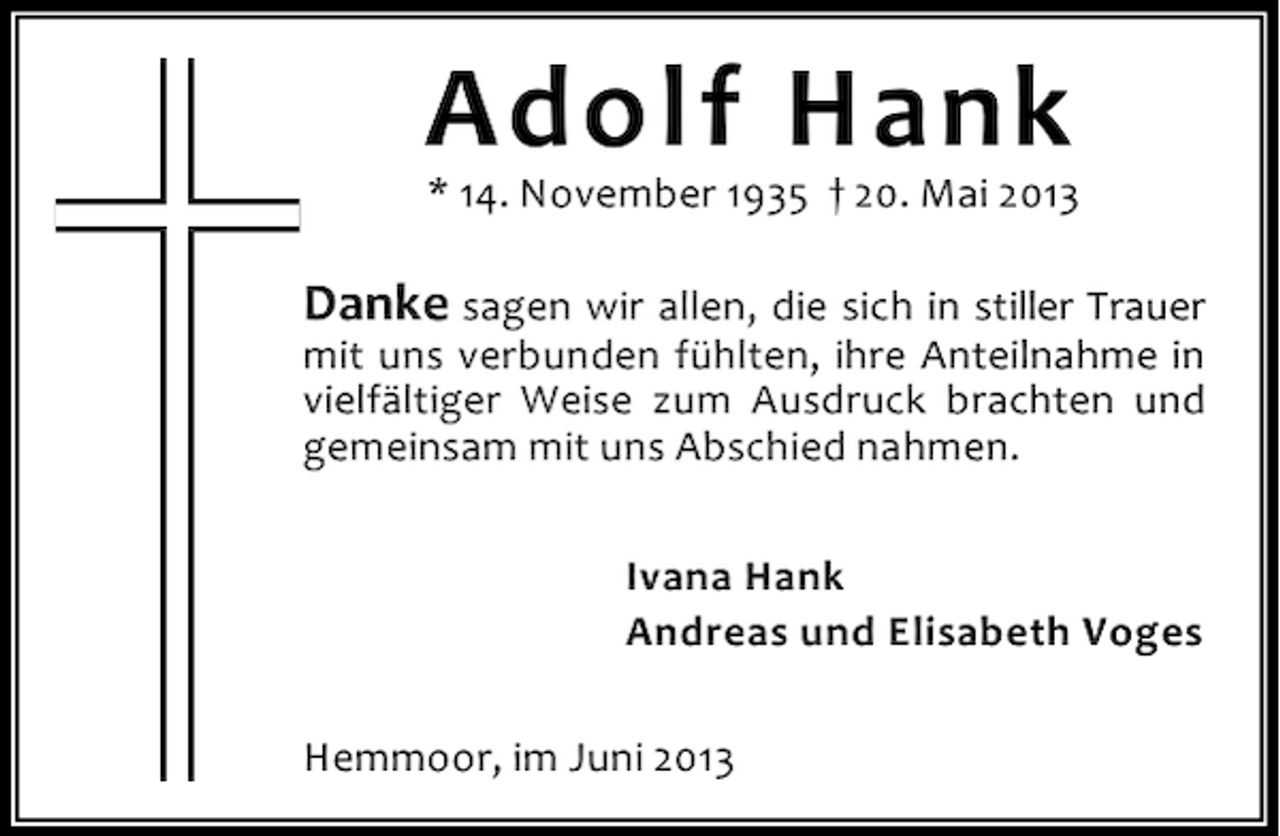 <p>Adolf Hank</p><p>* 14. November 1935 † 20. Mai 2013</p><p>Danke sagen wir allen, die sich in stiller Trauer<br />mit uns verbunden fühlten, ihre Anteilnahme in<br />vielfältiger Weise zum Ausdruck brachten und<br />gemeinsam mit uns Abschied nahmen.<br />Ivana Hank<br />Andreas und Elisabeth Voges<br />Hemmoor, im Juni 2013</p>