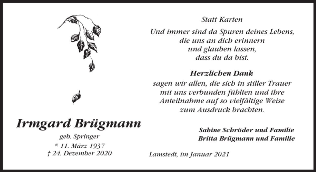 <p>Statt Karten<br />Und immer sind da Spuren deines Lebens,<br />die uns an dich erinnern<br />und glauben lassen,<br />dass du da bist.<br />Herzlichen Dank<br />sagen wir allen, die sich in stiller Trauer<br />mit uns verbunden fühlten und ihre<br />Anteilnahme auf so vielfältige Weise<br />zum Ausdruck brachten.</p><p>Irmgard Brügmann<br />geb. Springer<br />* 11. März 1937<br />† 24. Dezember 2020</p><p>Sabine Schröder und Familie<br />Britta Brügmann und Familie<br />Lamstedt, im Januar 2021</p>