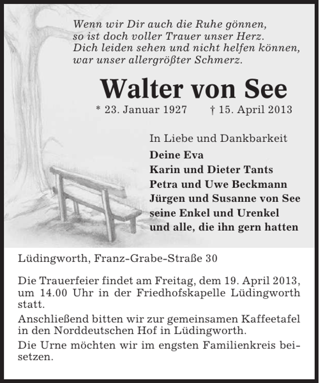 <p>Wenn wir Dir auch die Ruhe gönnen,<br />so ist doch voller Trauer unser Herz.<br />Dich leiden sehen und nicht helfen können,<br />war unser allergrößter Schmerz.</p><p>Walter von See<br />* 23. Januar 1927</p><p>† 15. April 2013</p><p>In Liebe und Dankbarkeit<br />Deine Eva<br />Karin und Dieter Tants<br />Petra und Uwe Beckmann<br />Jürgen und Susanne von See<br />seine Enkel und Urenkel<br />und alle, die ihn gern hatten<br />Lüdingworth, Franz-Grabe-Straße 30<br />Die Trauerfeier findet am Freitag, dem 19. April 2013,<br />um 14.00 Uhr in der Friedhofskapelle Lüdingworth<br />statt.<br />Anschließend bitten wir zur gemeinsamen Kaffeetafel<br />in den Norddeutschen Hof in Lüdingworth.<br />Die Urne möchten wir im engsten Familienkreis beisetzen.</p>