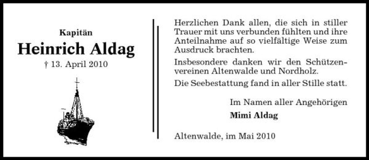 <p>Kapitän</p><p>Heinrich Aldag<br />† 13. April 2010</p><p>Herzlichen Dank allen, die sich in stiller Trauer mit uns verbunden fühlten und ihre Anteilnahme auf so vielfältige Weise zum Ausdruck brachten. Insbesondere danken wir den Schützenvereinen Altenwalde und Nordholz. Die Seebestattung fand in aller Stille statt. Im Namen aller Angehörigen Mimi Aldag Altenwalde, im Mai 2010</p>