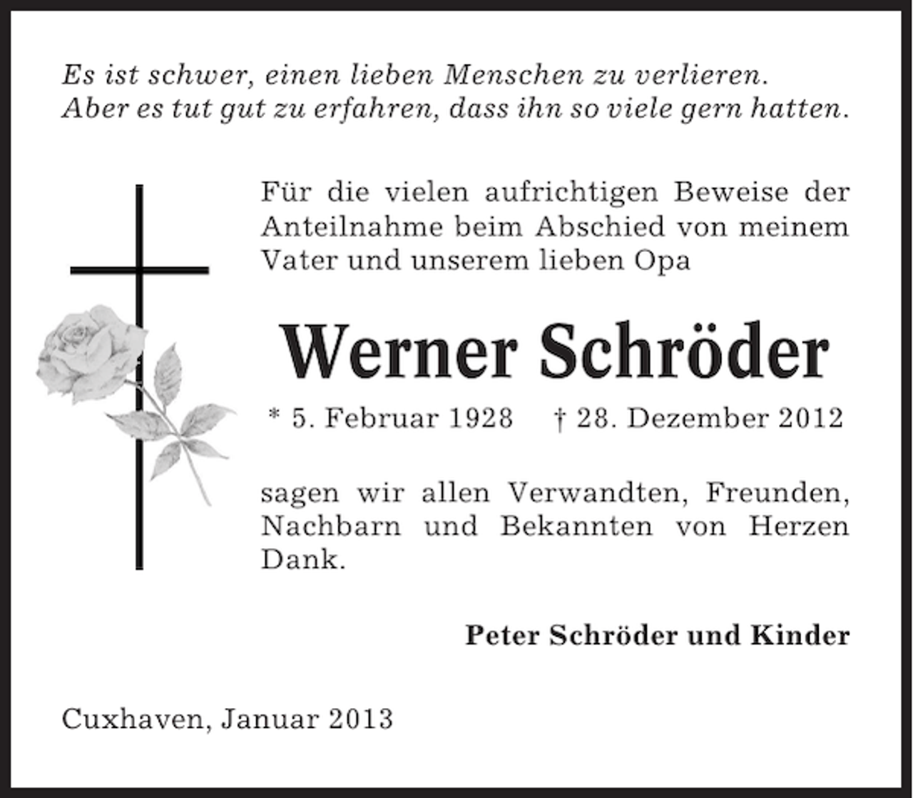 <p>Es ist schwer, einen lieben Menschen zu verlieren.<br />Aber es tut gut zu erfahren, dass ihn so viele gern hatten.<br />Für die vielen aufrichtigen Beweise der<br />Anteilnahme beim Abschied von meinem<br />Vater und unserem lieben Opa</p><p>Werner Schröder<br />* 5. Februar 1928</p><p>† 28. Dezember 2012</p><p>sagen wir allen Verwandten, Freunden,<br />Nachbarn und Bekannten von Herzen<br />Dank.<br />Peter Schröder und Kinder<br />Cuxhaven, Januar 2013</p>