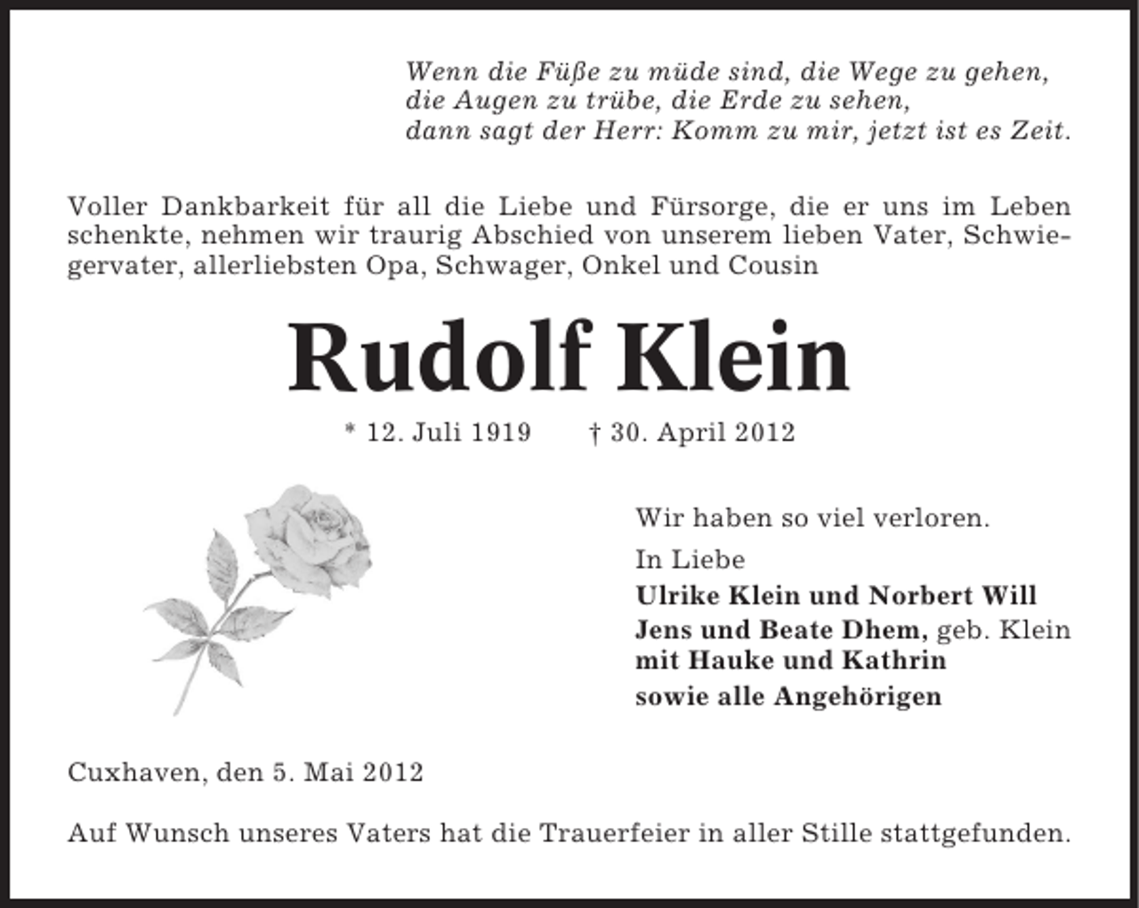 <p>Wenn die Füße zu müde sind, die Wege zu gehen,<br />die Augen zu trübe, die Erde zu sehen,<br />dann sagt der Herr: Komm zu mir, jetzt ist es Zeit.<br />Voller Dankbarkeit für all die Liebe und Fürsorge, die er uns im Leben<br />schenkte, nehmen wir traurig Abschied von unserem lieben Vater, Schwiegervater, allerliebsten Opa, Schwager, Onkel und Cousin</p><p>Rudolf Klein<br />* 12. Juli 1919</p><p>† 30. April 2012<br />Wir haben so viel verloren.<br />In Liebe<br />Ulrike Klein und Norbert Will<br />Jens und Beate Dhem, geb. Klein<br />mit Hauke und Kathrin<br />sowie alle Angehörigen</p><p>Cuxhaven, den 5. Mai 2012<br />Auf Wunsch unseres Vaters hat die Trauerfeier in aller Stille stattgefunden.</p>