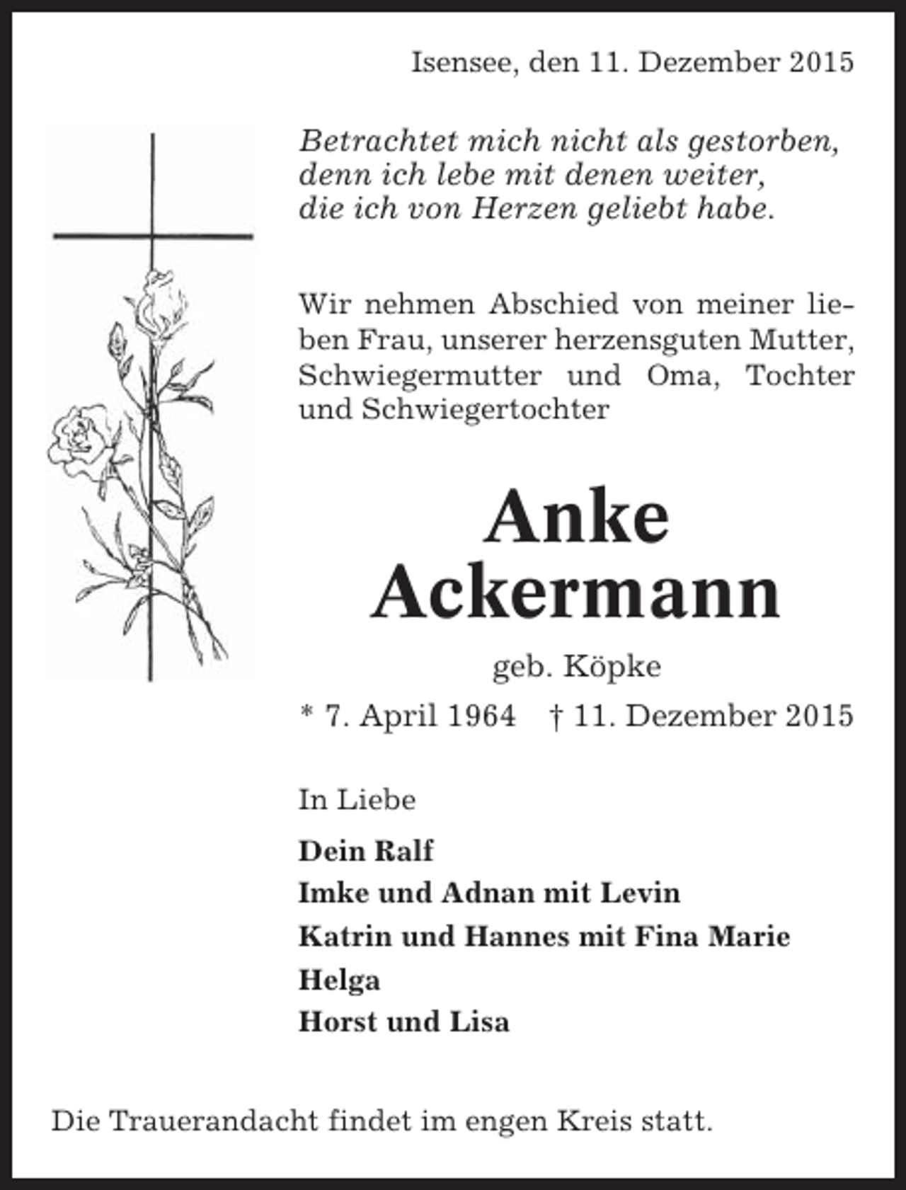 <p>Isensee, den 11. Dezember 2015</p><p>Betrachtet mich nicht als gestorben,<br />denn ich lebe mit denen weiter,<br />die ich von Herzen geliebt habe.<br />Wir nehmen Abschied von meiner lieben Frau, unserer herzensguten Mutter,<br />Schwiegermutter und Oma, Tochter<br />und Schwiegertochter</p><p>Anke<br />Ackermann<br />geb. Köpke<br />* 7. April 1964 † 11. Dezember 2015<br />In Liebe<br />Dein Ralf<br />Imke und Adnan mit Levin<br />Katrin und Hannes mit Fina Marie<br />Helga<br />Horst und Lisa<br />Die Trauerandacht findet im engen Kreis statt.</p>