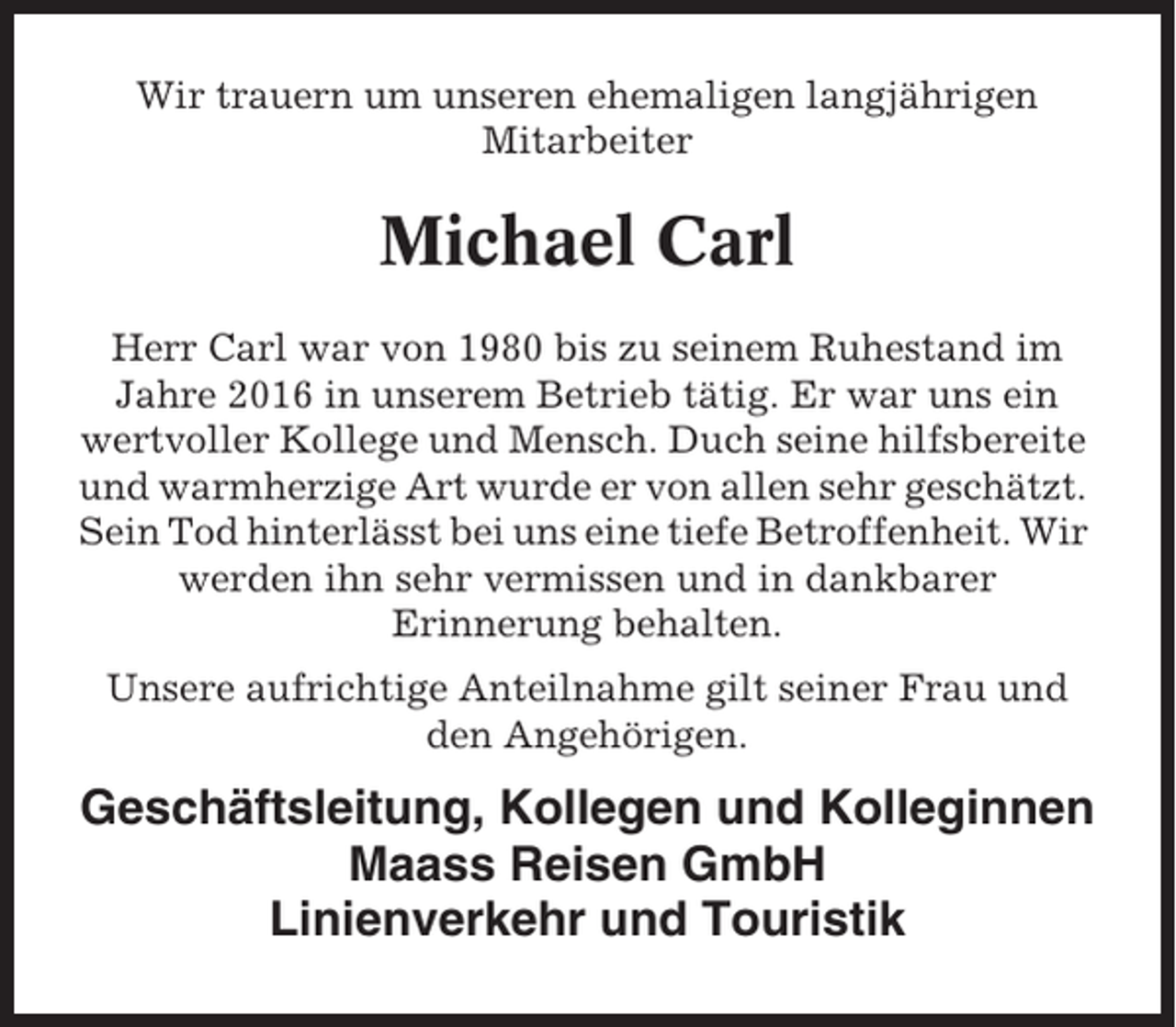 <p>Wir trauern um unseren ehemaligen langjährigen<br />Mitarbeiter</p><p>Michael Carl<br />Herr Carl war von 1980 bis zu seinem Ruhestand im<br />Jahre 2016 in unserem Betrieb tätig. Er war uns ein<br />wertvoller Kollege und Mensch. Duch seine hilfsbereite<br />und warmherzige Art wurde er von allen sehr geschätzt.<br />Sein Tod hinterlässt bei uns eine tiefe Betroffenheit. Wir<br />werden ihn sehr vermissen und in dankbarer<br />Erinnerung behalten.<br />Unsere aufrichtige Anteilnahme gilt seiner Frau und<br />den Angehörigen.</p><p>Geschäftsleitung, Kollegen und Kolleginnen<br />Maass Reisen GmbH<br />Linienverkehr und Touristik</p>