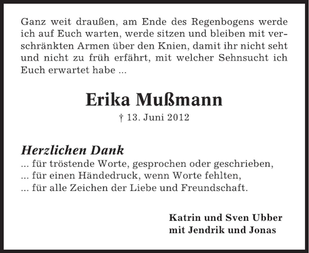<p>Ganz weit draußen, am Ende des Regenbogens werde<br />ich auf Euch warten, werde sitzen und bleiben mit verschränkten Armen über den Knien, damit ihr nicht seht<br />und nicht zu früh erfährt, mit welcher Sehnsucht ich<br />Euch erwartet habe ...</p><p>Erika Mußmann<br />† 13. Juni 2012</p><p>Herzlichen Dank<br />... für tröstende Worte, gesprochen oder geschrieben,<br />... für einen Händedruck, wenn Worte fehlten,<br />... für alle Zeichen der Liebe und Freundschaft.<br />Katrin und Sven Ubber<br />mit Jendrik und Jonas</p>