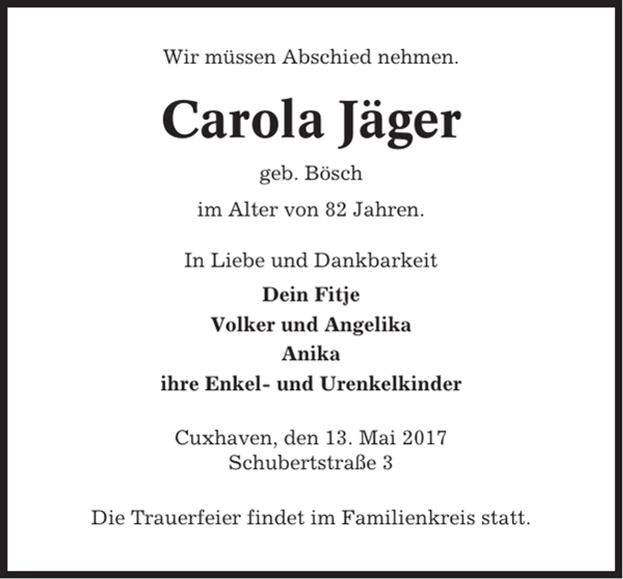 <p>Wir müssen Abschied nehmen.</p><p>Carola Jäger<br />geb. Bösch<br />im Alter von 82 Jahren.<br />In Liebe und Dankbarkeit<br />Dein Fitje<br />Volker und Angelika<br />Anika<br />ihre Enkel- und Urenkelkinder<br />Cuxhaven, den 13. Mai 2017<br />Schubertstraße 3<br />Die Trauerfeier findet im Familienkreis statt.</p>