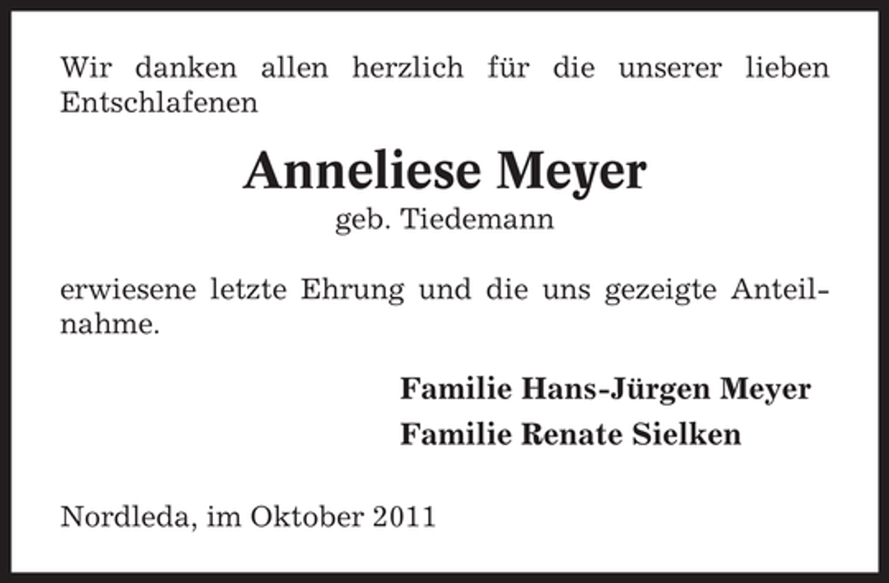 <p>Wir danken allen herzlich für die unserer lieben<br />Entschlafenen</p><p>Anneliese Meyer<br />geb. Tiedemann<br />erwiesene letzte Ehrung und die uns gezeigte Anteilnahme.</p><p>Familie Hans-Jürgen Meyer<br />Familie Renate Sielken<br />Nordleda, im Oktober 2011</p>
