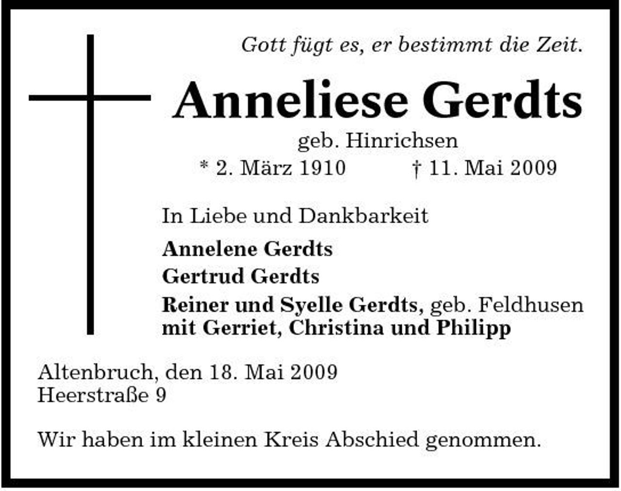 <p>Gott fügt es, er bestimmt die Zeit.</p><p>Anneliese Gerdts<br />geb. Hinrichsen * 2. März 1910 † 11. Mai 2009 In Liebe und Dankbarkeit Annelene Gerdts Gertrud Gerdts Reiner und Syelle Gerdts, geb. Feldhusen mit Gerriet, Christina und Philipp Altenbruch, den 18. Mai 2009 Heerstraße 9 Wir haben im kleinen Kreis Abschied genommen.</p>