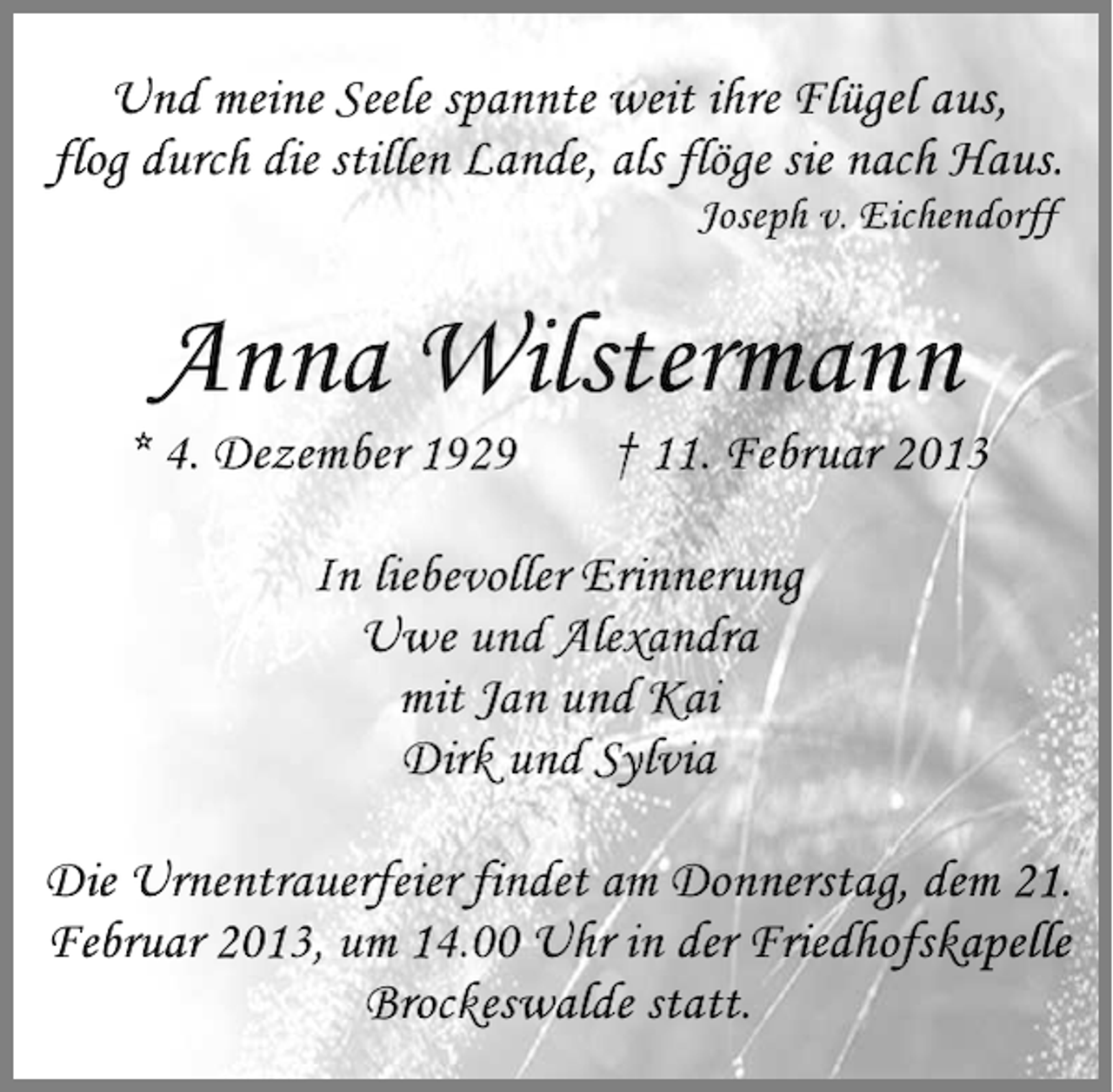 <p>Und meine Seele spannte weit ihre Flügel aus,<br />flog durch die stillen Lande, als flöge sie nach Haus.<br />Joseph v. Eichendorff</p><p>Anna Wilstermann<br />* 4. Dezember 1929</p><p>† 11. Februar 2013</p><p>In liebevoller Erinnerung<br />Uwe und Alexandra<br />mit Jan und Kai<br />Dirk und Sylvia<br />Die Urnentrauerfeier findet am Donnerstag, dem 21.<br />Februar 2013, um 14.00 Uhr in der Friedhofskapelle<br />Brockeswalde statt.</p>