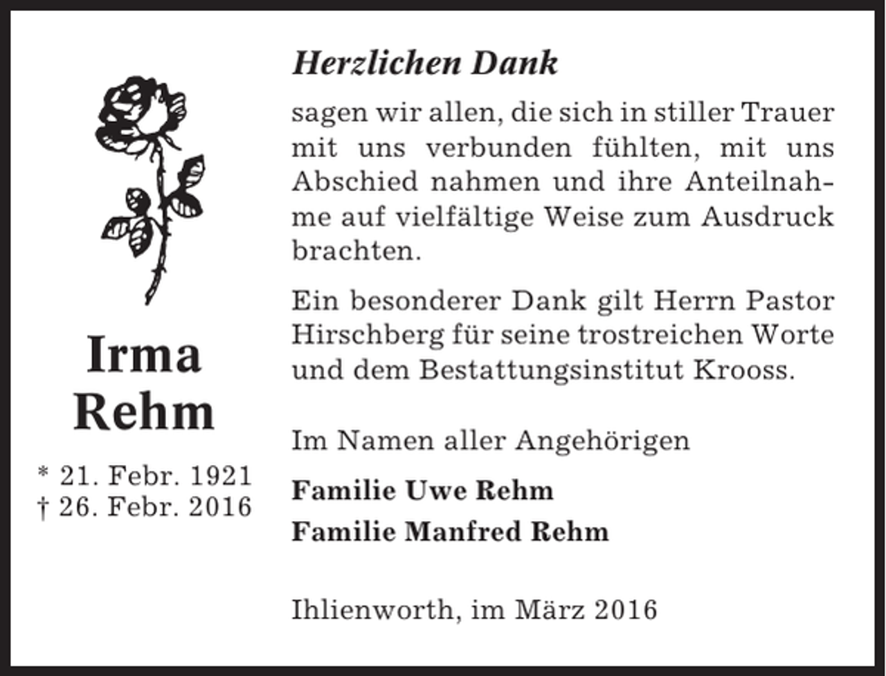<p>Herzlichen Dank<br />sagen wir allen, die sich in stiller Trauer<br />mit uns verbunden fühlten, mit uns<br />Abschied nahmen und ihre Anteilnahme auf vielfältige Weise zum Ausdruck<br />brachten.</p><p>Irma<br />Rehm<br />* 21. Febr. 1921<br />† 26. Febr. 2016</p><p>Ein besonderer Dank gilt Herrn Pastor<br />Hirschberg für seine trostreichen Worte<br />und dem Bestattungsinstitut Krooss.<br />Im Namen aller Angehörigen<br />Familie Uwe Rehm<br />Familie Manfred Rehm<br />Ihlienworth, im März 2016</p>
