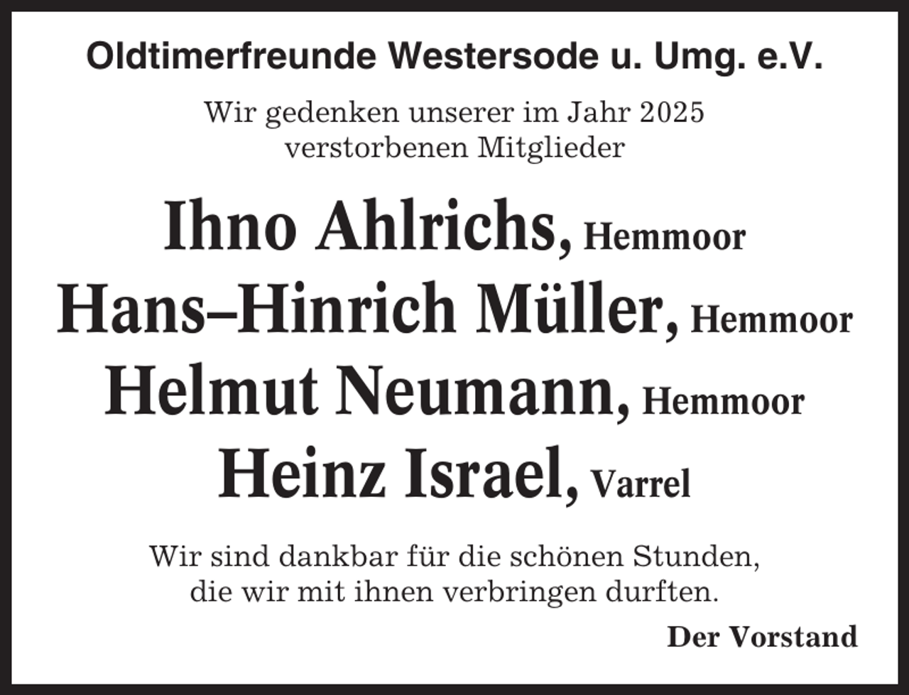 <p>Oldtimerfreunde Westersode u. Umg. e.V.<br />Wir gedenken unserer im Jahr 2025<br />verstorbenen Mitglieder</p><p>Ihno Ahlrichs, Hemmoor<br />Hans–Hinrich Müller, Hemmoor<br />Helmut Neumann, Hemmoor<br />Heinz Israel, Varrel<br />Wir sind dankbar für die schönen Stunden,<br />die wir mit ihnen verbringen durften.<br />Der Vorstand</p>