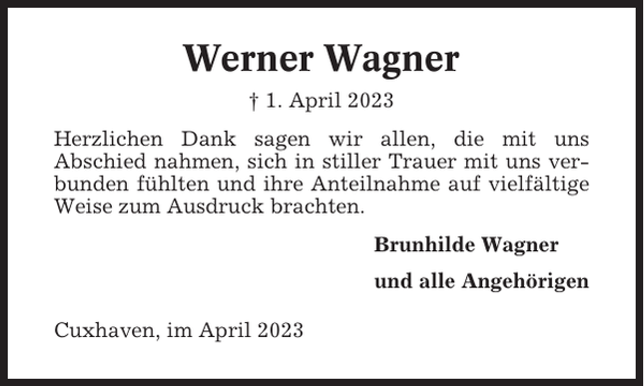 <p>Werner Wagner<br />† 1. April 2023<br />Herzlichen Dank sagen wir allen, die mit uns<br />Abschied nahmen, sich in stiller Trauer mit uns verbunden fühlten und ihre Anteilnahme auf vielfältige<br />Weise zum Ausdruck brachten.<br />Brunhilde Wagner<br />und alle Angehörigen<br />Cuxhaven, im April 2023</p>