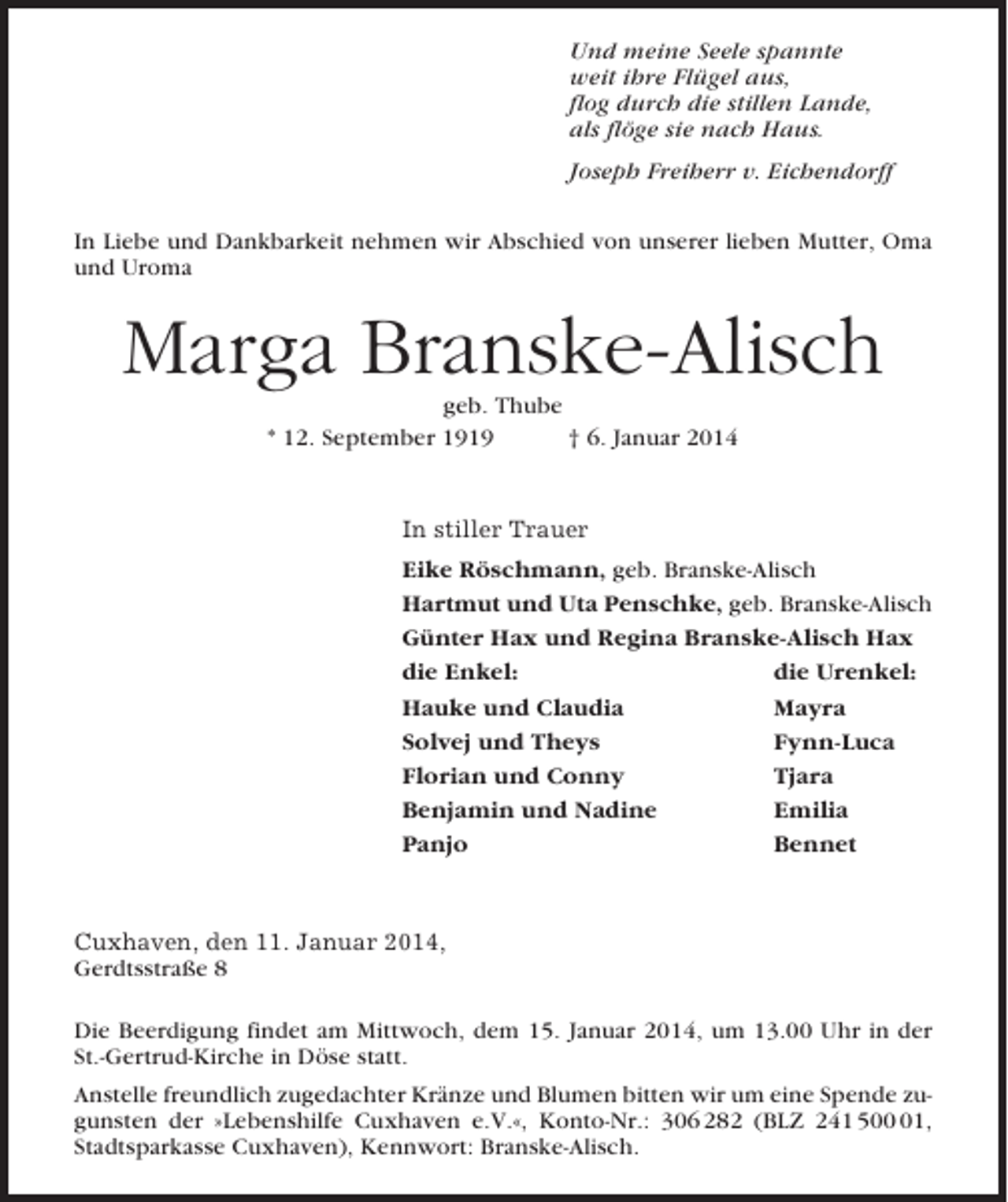 <p>Und meine Seele spannte<br />weit ihre Flügel aus,<br />flog durch die stillen Lande,<br />als flöge sie nach Haus.<br />Joseph Freiherr v. Eichendorff<br />In Liebe und Dankbarkeit nehmen wir Abschied von unserer lieben Mutter, Oma<br />und Uroma</p><p>Marga Branske-Alisch<br />geb. Thube<br />* 12. September 1919<br />† 6. Januar 2014</p><p>In stiller Trauer<br />Eike Röschmann, geb. Branske-Alisch<br />Hartmut und Uta Penschke, geb. Branske-Alisch<br />Günter Hax und Regina Branske-Alisch Hax<br />die Enkel:<br />die Urenkel:<br />Hauke und Claudia<br />Mayra<br />Solvej und Theys<br />Fynn-Luca<br />Florian und Conny<br />Tjara<br />Benjamin und Nadine<br />Emilia<br />Panjo<br />Bennet</p><p>Cuxhaven, den 11. Januar 2014,<br />Gerdtsstraße 8<br />Die Beerdigung findet am Mittwoch, dem 15. Januar 2014, um 13.00 Uhr in der<br />St.-Gertrud-Kirche in Döse statt.<br />Anstelle freundlich zugedachter Kränze und Blumen bitten wir um eine Spende zugunsten der »Lebenshilfe Cuxhaven e.V.«, Konto-Nr.: 306 282 (BLZ 241 501,<br />Stadtsparkasse Cuxhaven), Kennwort: Branske-Alisch.</p>