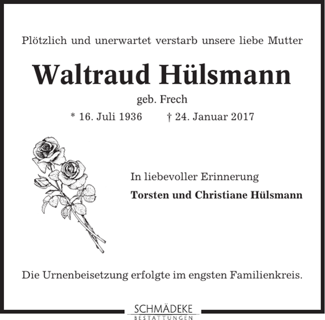 <p>Plötzlich und unerwartet verstarb unsere liebe Mutter</p><p>Waltraud Hülsmann<br />geb. Frech<br />* 16. Juli 1936</p><p>† 24. Januar 2017</p><p>In liebevoller Erinnerung<br />Torsten und Christiane Hülsmann</p><p>Die Urnenbeisetzung erfolgte im engsten Familienkreis.</p>