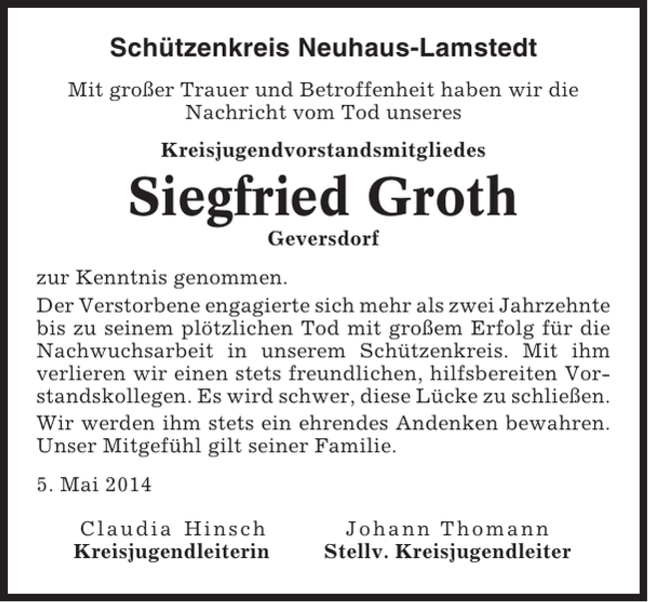 <p>Schützenkreis Neuhaus-Lamstedt<br />Mit großer Trauer und Betroffenheit haben wir die<br />Nachricht vom Tod unseres<br />Kreisjugendvorstandsmitgliedes</p><p>Siegfried Groth<br />Geversdorf<br />zur Kenntnis genommen.<br />Der Verstorbene engagierte sich mehr als zwei Jahrzehnte<br />bis zu seinem plötzlichen Tod mit großem Erfolg für die<br />Nachwuchsarbeit in unserem Schützenkreis. Mit ihm<br />verlieren wir einen stets freundlichen, hilfsbereiten Vorstandskollegen. Es wird schwer, diese Lücke zu schließen.<br />Wir werden ihm stets ein ehrendes Andenken bewahren.<br />Unser Mitgefühl gilt seiner Familie.<br />5. Mai 2014<br />Claudia Hinsch<br />Kreisjugendleiterin</p><p>Johann Thomann<br />Stellv. Kreisjugendleiter</p>