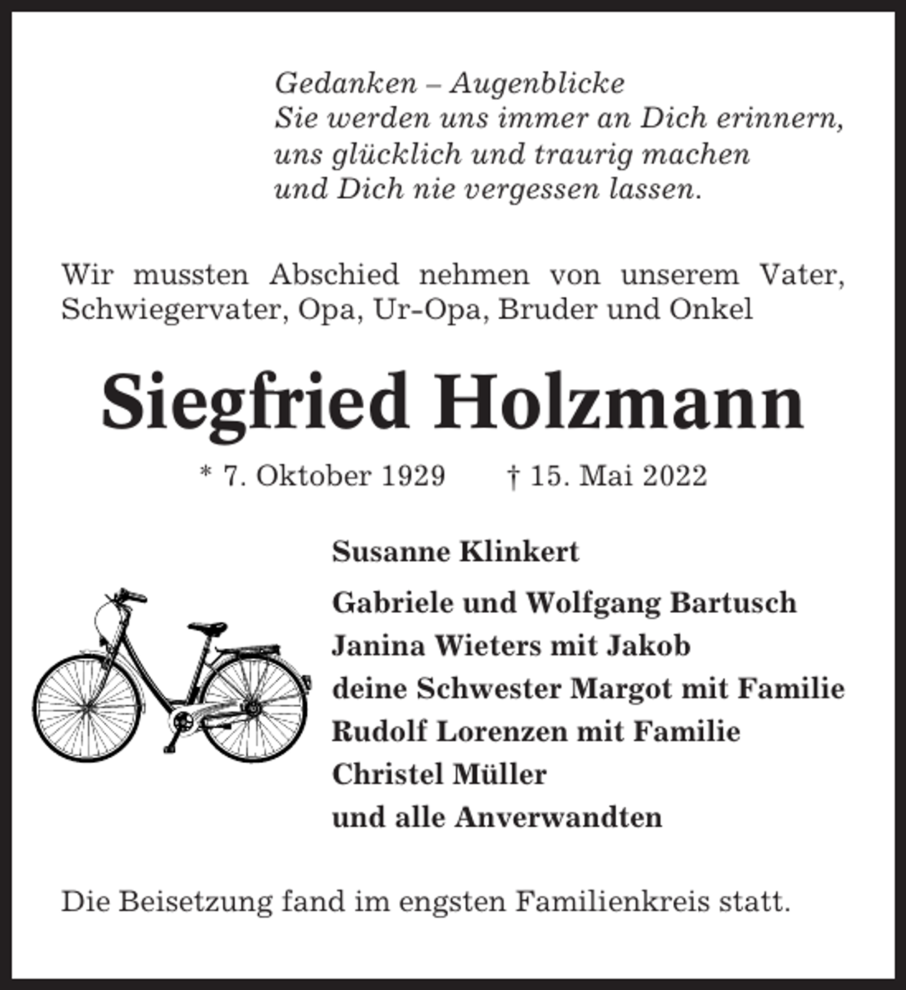 <p>Gedanken – Augenblicke<br />Sie werden uns immer an Dich erinnern,<br />uns glücklich und traurig machen<br />und Dich nie vergessen lassen.<br />Wir mussten Abschied nehmen von unserem Vater,<br />Schwiegervater, Opa, Ur-Opa, Bruder und Onkel</p><p>Siegfried Holzmann<br />* 7. Oktober 1929</p><p>† 15. Mai 2022</p><p>Susanne Klinkert<br />Gabriele und Wolfgang Bartusch<br />Janina Wieters mit Jakob<br />deine Schwester Margot mit Familie<br />Rudolf Lorenzen mit Familie<br />Christel Müller<br />und alle Anverwandten<br />Die Beisetzung fand im engsten Familienkreis statt.</p>