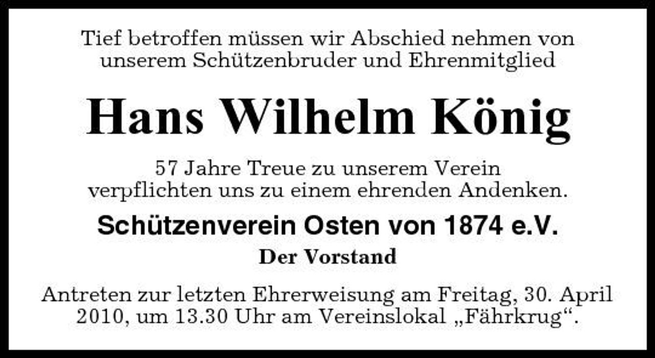<p>Tief betroffen müssen wir Abschied nehmen von unserem Schützenbruder und Ehrenmitglied</p><p>Hans Wilhelm König<br />57 Jahre Treue zu unserem Verein verpflichten uns zu einem ehrenden Andenken.</p><p>Schützenverein Osten von 1874 e.V.<br />Der Vorstand Antreten zur letzten Ehrerweisung am Freitag, 30. April 2010, um 13.30 Uhr am Vereinslokal „Fährkrug“.</p>